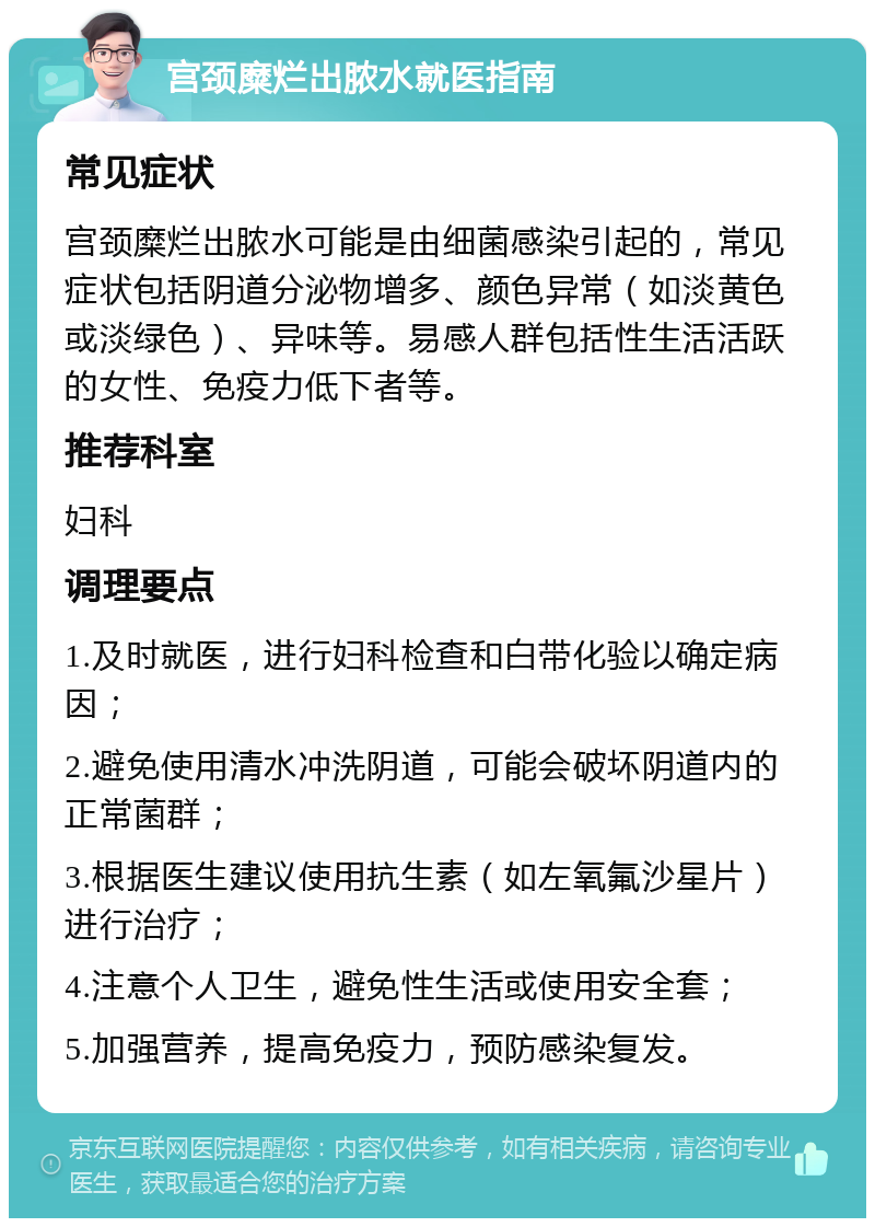 宫颈糜烂出脓水就医指南 常见症状 宫颈糜烂出脓水可能是由细菌感染引起的，常见症状包括阴道分泌物增多、颜色异常（如淡黄色或淡绿色）、异味等。易感人群包括性生活活跃的女性、免疫力低下者等。 推荐科室 妇科 调理要点 1.及时就医，进行妇科检查和白带化验以确定病因； 2.避免使用清水冲洗阴道，可能会破坏阴道内的正常菌群； 3.根据医生建议使用抗生素（如左氧氟沙星片）进行治疗； 4.注意个人卫生，避免性生活或使用安全套； 5.加强营养，提高免疫力，预防感染复发。