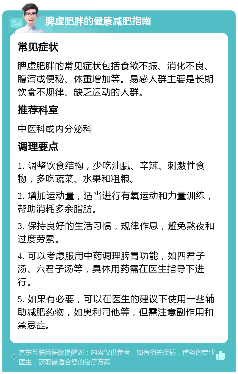 脾虚肥胖的健康减肥指南 常见症状 脾虚肥胖的常见症状包括食欲不振、消化不良、腹泻或便秘、体重增加等。易感人群主要是长期饮食不规律、缺乏运动的人群。 推荐科室 中医科或内分泌科 调理要点 1. 调整饮食结构，少吃油腻、辛辣、刺激性食物，多吃蔬菜、水果和粗粮。 2. 增加运动量，适当进行有氧运动和力量训练，帮助消耗多余脂肪。 3. 保持良好的生活习惯，规律作息，避免熬夜和过度劳累。 4. 可以考虑服用中药调理脾胃功能，如四君子汤、六君子汤等，具体用药需在医生指导下进行。 5. 如果有必要，可以在医生的建议下使用一些辅助减肥药物，如奥利司他等，但需注意副作用和禁忌症。