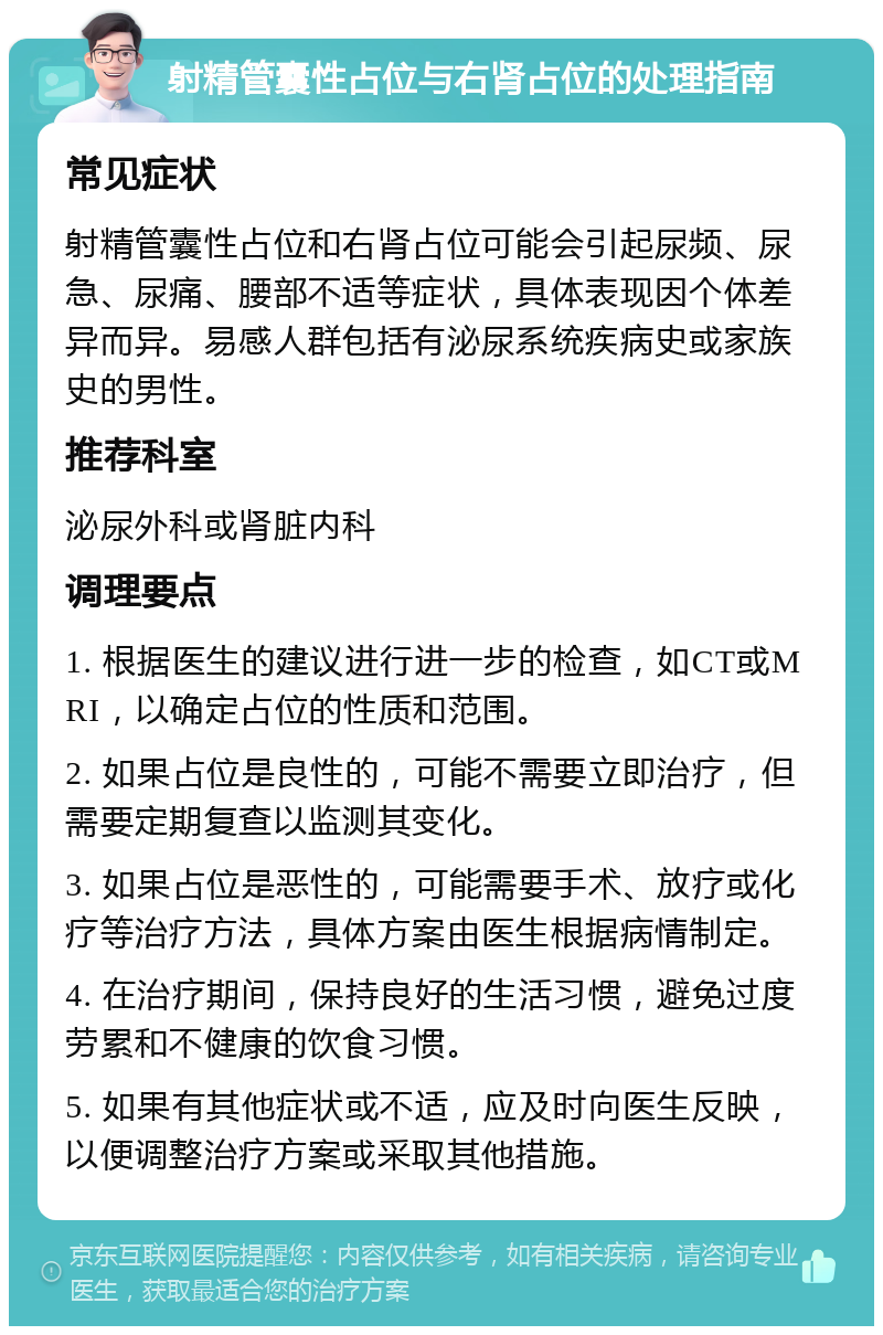 射精管囊性占位与右肾占位的处理指南 常见症状 射精管囊性占位和右肾占位可能会引起尿频、尿急、尿痛、腰部不适等症状，具体表现因个体差异而异。易感人群包括有泌尿系统疾病史或家族史的男性。 推荐科室 泌尿外科或肾脏内科 调理要点 1. 根据医生的建议进行进一步的检查，如CT或MRI，以确定占位的性质和范围。 2. 如果占位是良性的，可能不需要立即治疗，但需要定期复查以监测其变化。 3. 如果占位是恶性的，可能需要手术、放疗或化疗等治疗方法，具体方案由医生根据病情制定。 4. 在治疗期间，保持良好的生活习惯，避免过度劳累和不健康的饮食习惯。 5. 如果有其他症状或不适，应及时向医生反映，以便调整治疗方案或采取其他措施。