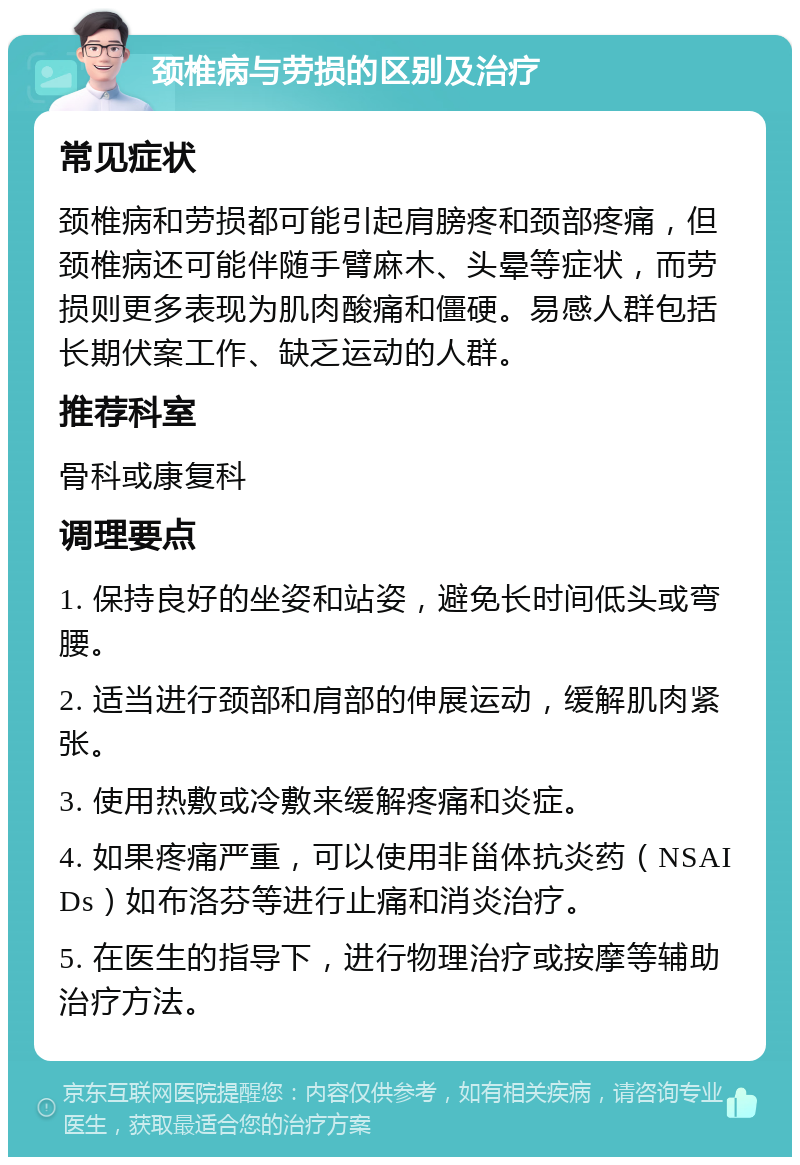 颈椎病与劳损的区别及治疗 常见症状 颈椎病和劳损都可能引起肩膀疼和颈部疼痛，但颈椎病还可能伴随手臂麻木、头晕等症状，而劳损则更多表现为肌肉酸痛和僵硬。易感人群包括长期伏案工作、缺乏运动的人群。 推荐科室 骨科或康复科 调理要点 1. 保持良好的坐姿和站姿，避免长时间低头或弯腰。 2. 适当进行颈部和肩部的伸展运动，缓解肌肉紧张。 3. 使用热敷或冷敷来缓解疼痛和炎症。 4. 如果疼痛严重，可以使用非甾体抗炎药（NSAIDs）如布洛芬等进行止痛和消炎治疗。 5. 在医生的指导下，进行物理治疗或按摩等辅助治疗方法。