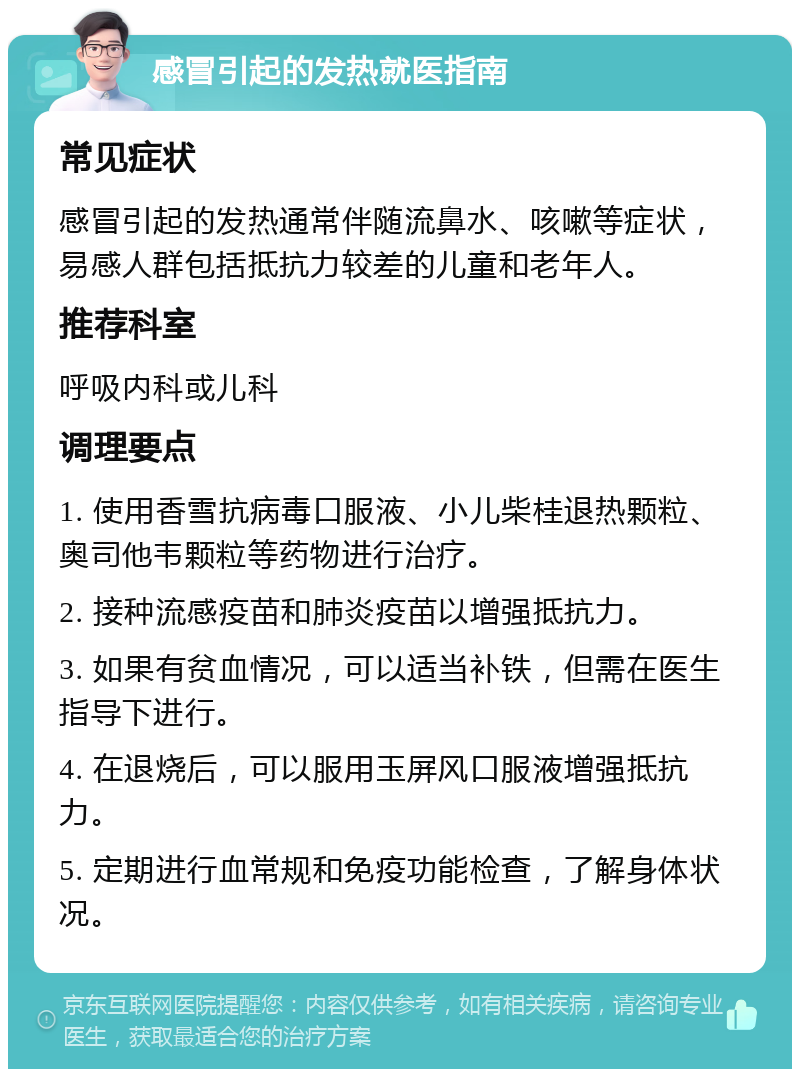 感冒引起的发热就医指南 常见症状 感冒引起的发热通常伴随流鼻水、咳嗽等症状，易感人群包括抵抗力较差的儿童和老年人。 推荐科室 呼吸内科或儿科 调理要点 1. 使用香雪抗病毒口服液、小儿柴桂退热颗粒、奥司他韦颗粒等药物进行治疗。 2. 接种流感疫苗和肺炎疫苗以增强抵抗力。 3. 如果有贫血情况，可以适当补铁，但需在医生指导下进行。 4. 在退烧后，可以服用玉屏风口服液增强抵抗力。 5. 定期进行血常规和免疫功能检查，了解身体状况。