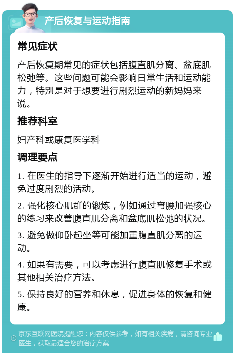 产后恢复与运动指南 常见症状 产后恢复期常见的症状包括腹直肌分离、盆底肌松弛等。这些问题可能会影响日常生活和运动能力，特别是对于想要进行剧烈运动的新妈妈来说。 推荐科室 妇产科或康复医学科 调理要点 1. 在医生的指导下逐渐开始进行适当的运动，避免过度剧烈的活动。 2. 强化核心肌群的锻炼，例如通过弯腰加强核心的练习来改善腹直肌分离和盆底肌松弛的状况。 3. 避免做仰卧起坐等可能加重腹直肌分离的运动。 4. 如果有需要，可以考虑进行腹直肌修复手术或其他相关治疗方法。 5. 保持良好的营养和休息，促进身体的恢复和健康。