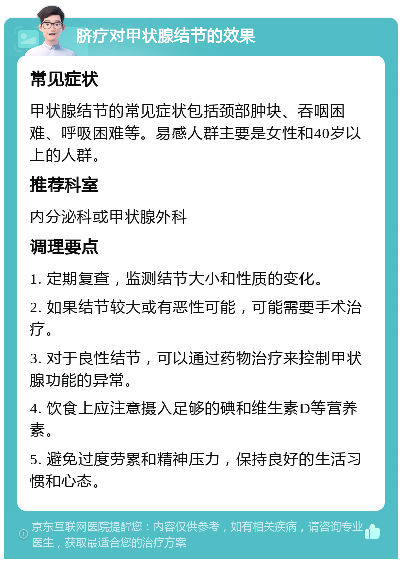 脐疗对甲状腺结节的效果 常见症状 甲状腺结节的常见症状包括颈部肿块、吞咽困难、呼吸困难等。易感人群主要是女性和40岁以上的人群。 推荐科室 内分泌科或甲状腺外科 调理要点 1. 定期复查，监测结节大小和性质的变化。 2. 如果结节较大或有恶性可能，可能需要手术治疗。 3. 对于良性结节，可以通过药物治疗来控制甲状腺功能的异常。 4. 饮食上应注意摄入足够的碘和维生素D等营养素。 5. 避免过度劳累和精神压力，保持良好的生活习惯和心态。