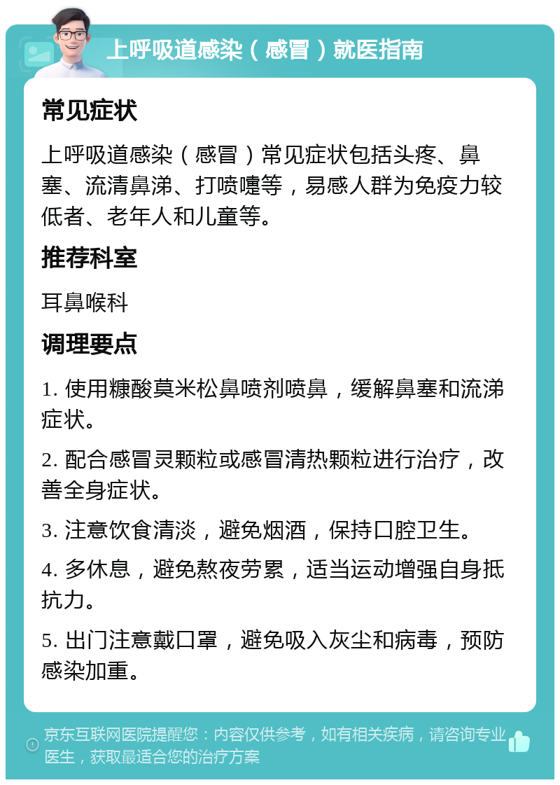 上呼吸道感染（感冒）就医指南 常见症状 上呼吸道感染（感冒）常见症状包括头疼、鼻塞、流清鼻涕、打喷嚏等，易感人群为免疫力较低者、老年人和儿童等。 推荐科室 耳鼻喉科 调理要点 1. 使用糠酸莫米松鼻喷剂喷鼻，缓解鼻塞和流涕症状。 2. 配合感冒灵颗粒或感冒清热颗粒进行治疗，改善全身症状。 3. 注意饮食清淡，避免烟酒，保持口腔卫生。 4. 多休息，避免熬夜劳累，适当运动增强自身抵抗力。 5. 出门注意戴口罩，避免吸入灰尘和病毒，预防感染加重。