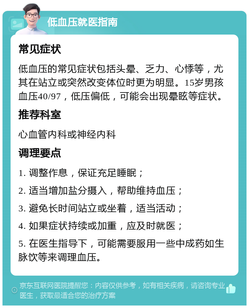 低血压就医指南 常见症状 低血压的常见症状包括头晕、乏力、心悸等，尤其在站立或突然改变体位时更为明显。15岁男孩血压40/97，低压偏低，可能会出现晕眩等症状。 推荐科室 心血管内科或神经内科 调理要点 1. 调整作息，保证充足睡眠； 2. 适当增加盐分摄入，帮助维持血压； 3. 避免长时间站立或坐着，适当活动； 4. 如果症状持续或加重，应及时就医； 5. 在医生指导下，可能需要服用一些中成药如生脉饮等来调理血压。