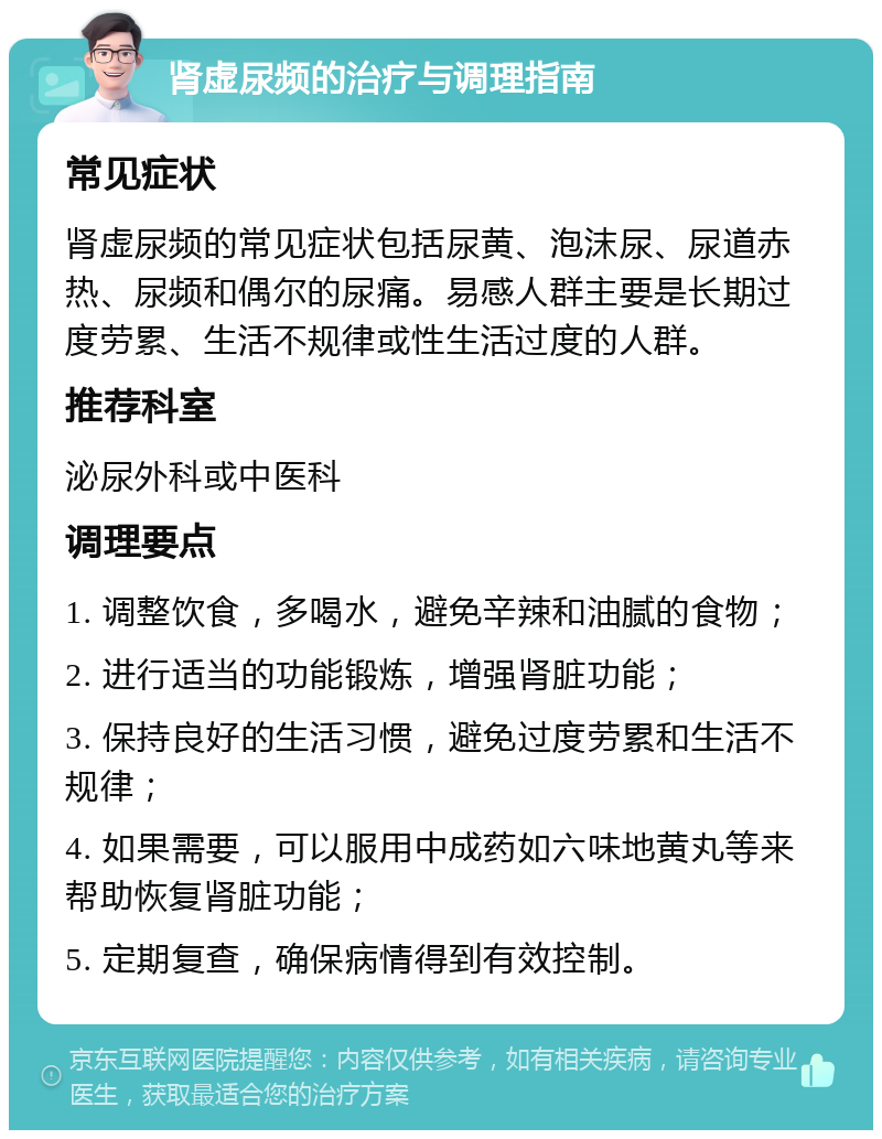 肾虚尿频的治疗与调理指南 常见症状 肾虚尿频的常见症状包括尿黄、泡沫尿、尿道赤热、尿频和偶尔的尿痛。易感人群主要是长期过度劳累、生活不规律或性生活过度的人群。 推荐科室 泌尿外科或中医科 调理要点 1. 调整饮食，多喝水，避免辛辣和油腻的食物； 2. 进行适当的功能锻炼，增强肾脏功能； 3. 保持良好的生活习惯，避免过度劳累和生活不规律； 4. 如果需要，可以服用中成药如六味地黄丸等来帮助恢复肾脏功能； 5. 定期复查，确保病情得到有效控制。