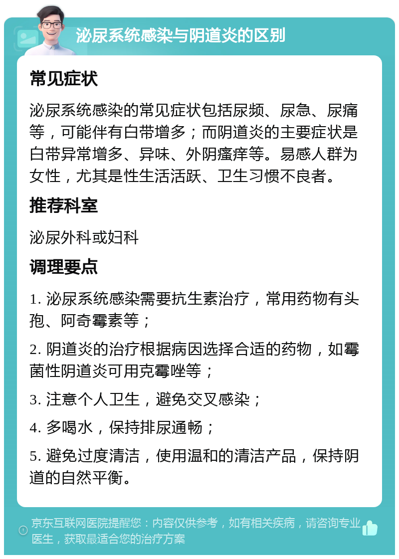 泌尿系统感染与阴道炎的区别 常见症状 泌尿系统感染的常见症状包括尿频、尿急、尿痛等，可能伴有白带增多；而阴道炎的主要症状是白带异常增多、异味、外阴瘙痒等。易感人群为女性，尤其是性生活活跃、卫生习惯不良者。 推荐科室 泌尿外科或妇科 调理要点 1. 泌尿系统感染需要抗生素治疗，常用药物有头孢、阿奇霉素等； 2. 阴道炎的治疗根据病因选择合适的药物，如霉菌性阴道炎可用克霉唑等； 3. 注意个人卫生，避免交叉感染； 4. 多喝水，保持排尿通畅； 5. 避免过度清洁，使用温和的清洁产品，保持阴道的自然平衡。