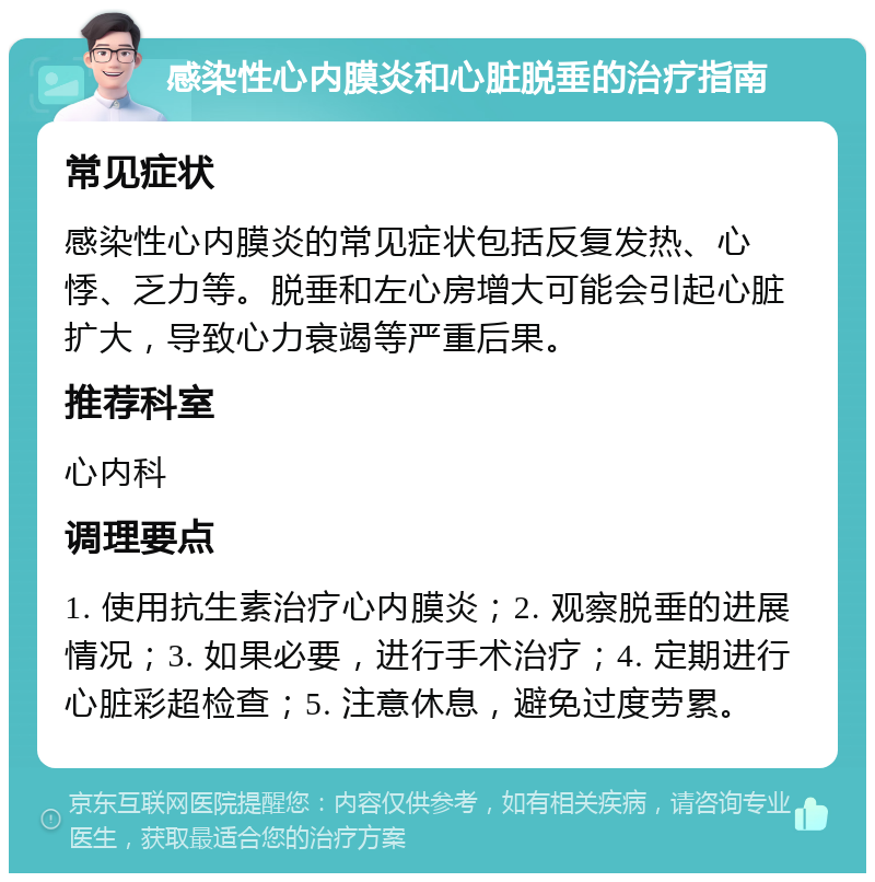 感染性心内膜炎和心脏脱垂的治疗指南 常见症状 感染性心内膜炎的常见症状包括反复发热、心悸、乏力等。脱垂和左心房增大可能会引起心脏扩大，导致心力衰竭等严重后果。 推荐科室 心内科 调理要点 1. 使用抗生素治疗心内膜炎；2. 观察脱垂的进展情况；3. 如果必要，进行手术治疗；4. 定期进行心脏彩超检查；5. 注意休息，避免过度劳累。