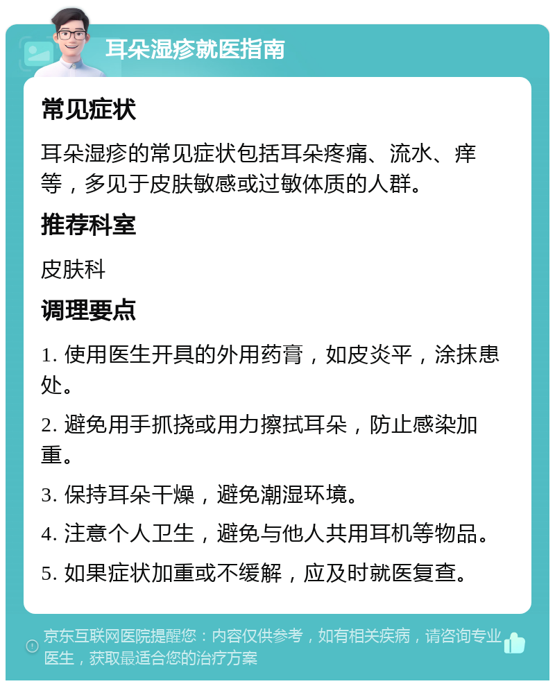 耳朵湿疹就医指南 常见症状 耳朵湿疹的常见症状包括耳朵疼痛、流水、痒等，多见于皮肤敏感或过敏体质的人群。 推荐科室 皮肤科 调理要点 1. 使用医生开具的外用药膏，如皮炎平，涂抹患处。 2. 避免用手抓挠或用力擦拭耳朵，防止感染加重。 3. 保持耳朵干燥，避免潮湿环境。 4. 注意个人卫生，避免与他人共用耳机等物品。 5. 如果症状加重或不缓解，应及时就医复查。