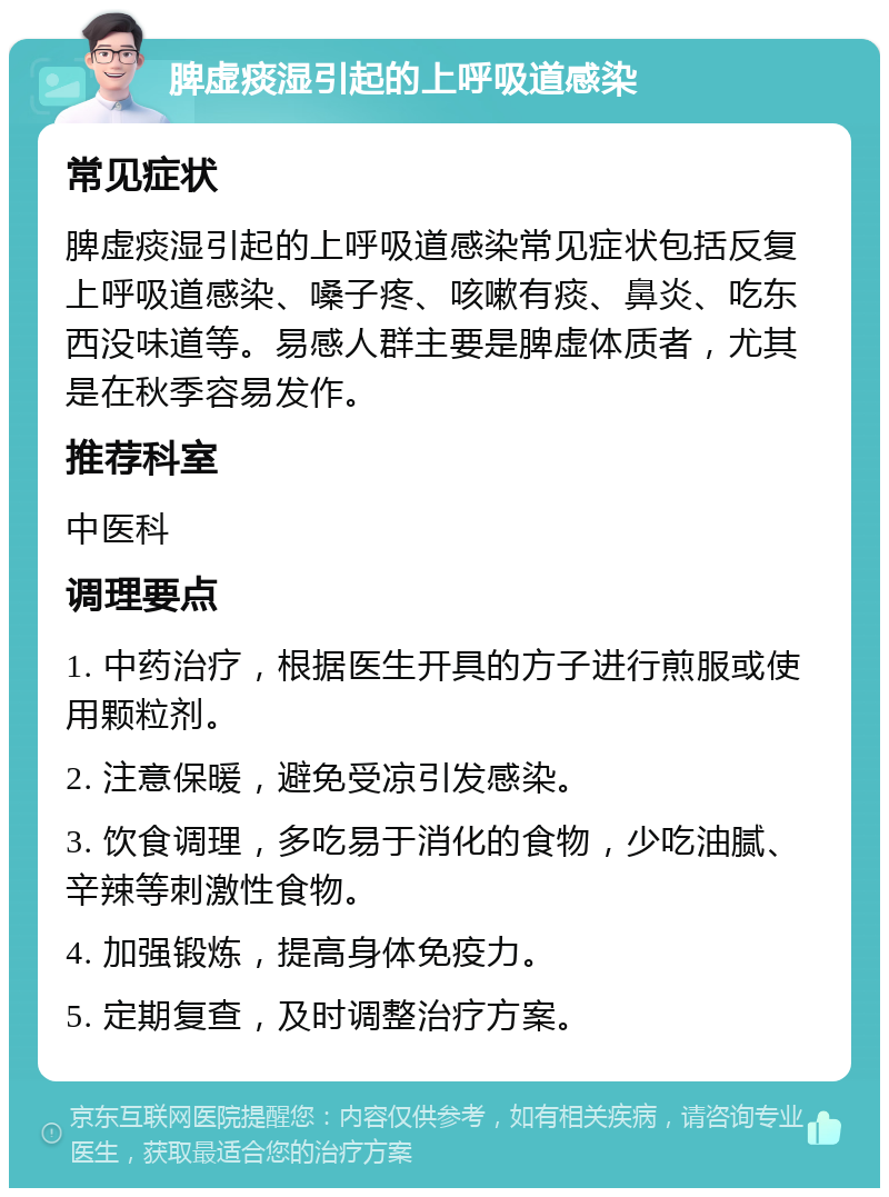 脾虚痰湿引起的上呼吸道感染 常见症状 脾虚痰湿引起的上呼吸道感染常见症状包括反复上呼吸道感染、嗓子疼、咳嗽有痰、鼻炎、吃东西没味道等。易感人群主要是脾虚体质者，尤其是在秋季容易发作。 推荐科室 中医科 调理要点 1. 中药治疗，根据医生开具的方子进行煎服或使用颗粒剂。 2. 注意保暖，避免受凉引发感染。 3. 饮食调理，多吃易于消化的食物，少吃油腻、辛辣等刺激性食物。 4. 加强锻炼，提高身体免疫力。 5. 定期复查，及时调整治疗方案。