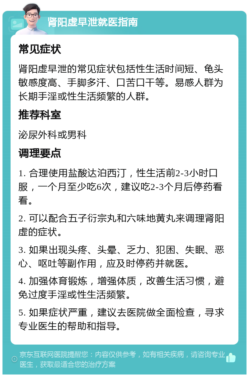 肾阳虚早泄就医指南 常见症状 肾阳虚早泄的常见症状包括性生活时间短、龟头敏感度高、手脚多汗、口苦口干等。易感人群为长期手淫或性生活频繁的人群。 推荐科室 泌尿外科或男科 调理要点 1. 合理使用盐酸达泊西汀，性生活前2-3小时口服，一个月至少吃6次，建议吃2-3个月后停药看看。 2. 可以配合五子衍宗丸和六味地黄丸来调理肾阳虚的症状。 3. 如果出现头疼、头晕、乏力、犯困、失眠、恶心、呕吐等副作用，应及时停药并就医。 4. 加强体育锻炼，增强体质，改善生活习惯，避免过度手淫或性生活频繁。 5. 如果症状严重，建议去医院做全面检查，寻求专业医生的帮助和指导。