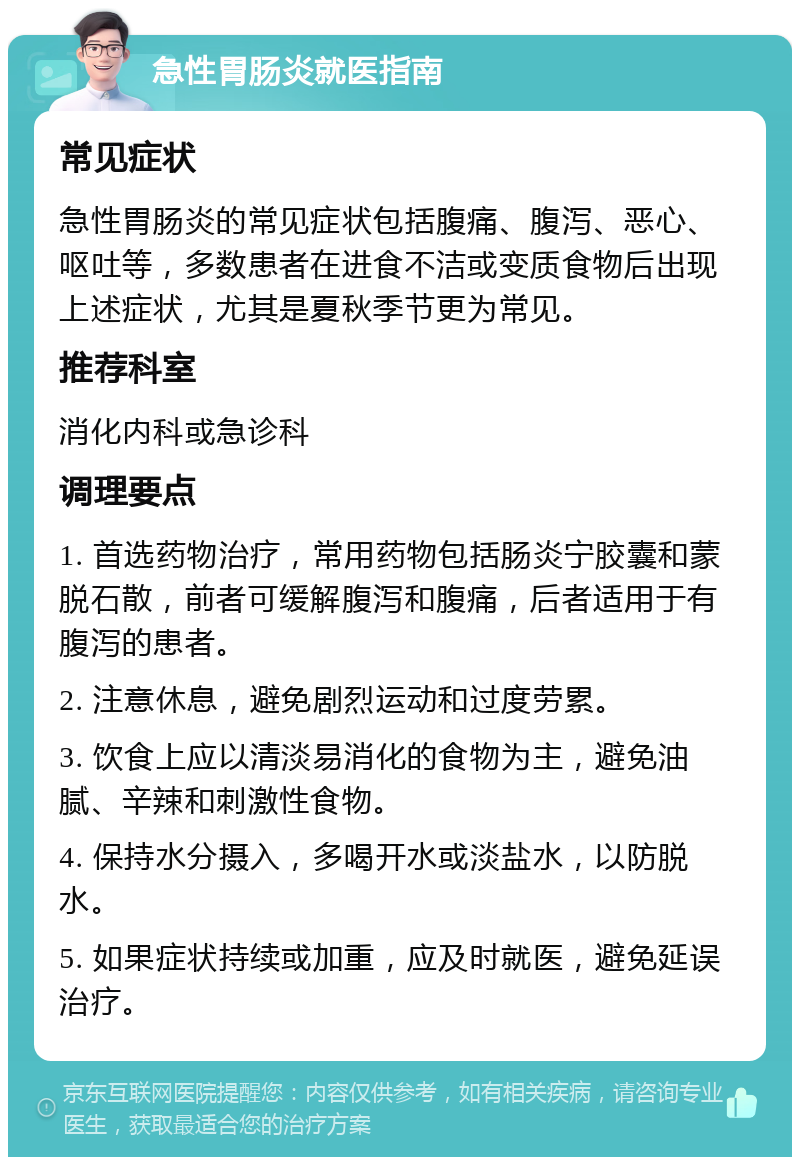 急性胃肠炎就医指南 常见症状 急性胃肠炎的常见症状包括腹痛、腹泻、恶心、呕吐等，多数患者在进食不洁或变质食物后出现上述症状，尤其是夏秋季节更为常见。 推荐科室 消化内科或急诊科 调理要点 1. 首选药物治疗，常用药物包括肠炎宁胶囊和蒙脱石散，前者可缓解腹泻和腹痛，后者适用于有腹泻的患者。 2. 注意休息，避免剧烈运动和过度劳累。 3. 饮食上应以清淡易消化的食物为主，避免油腻、辛辣和刺激性食物。 4. 保持水分摄入，多喝开水或淡盐水，以防脱水。 5. 如果症状持续或加重，应及时就医，避免延误治疗。