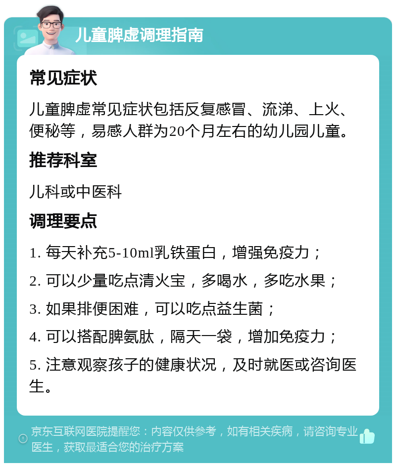 儿童脾虚调理指南 常见症状 儿童脾虚常见症状包括反复感冒、流涕、上火、便秘等，易感人群为20个月左右的幼儿园儿童。 推荐科室 儿科或中医科 调理要点 1. 每天补充5-10ml乳铁蛋白，增强免疫力； 2. 可以少量吃点清火宝，多喝水，多吃水果； 3. 如果排便困难，可以吃点益生菌； 4. 可以搭配脾氨肽，隔天一袋，增加免疫力； 5. 注意观察孩子的健康状况，及时就医或咨询医生。