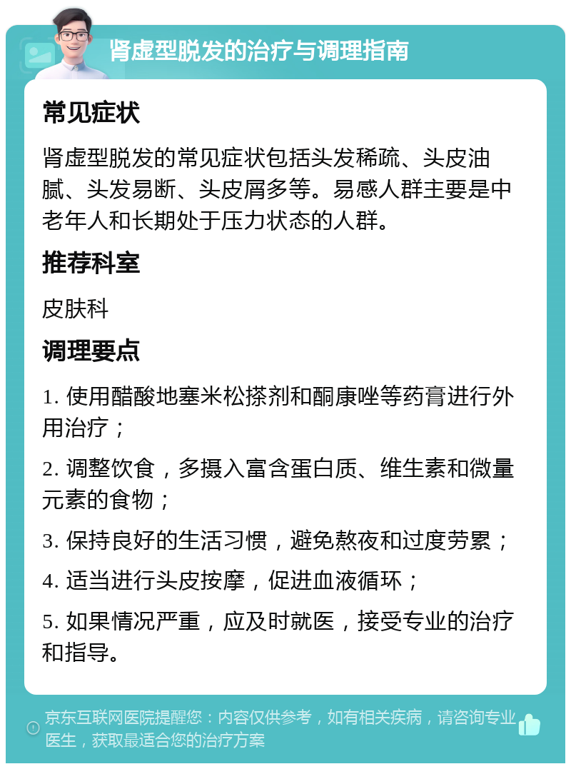 肾虚型脱发的治疗与调理指南 常见症状 肾虚型脱发的常见症状包括头发稀疏、头皮油腻、头发易断、头皮屑多等。易感人群主要是中老年人和长期处于压力状态的人群。 推荐科室 皮肤科 调理要点 1. 使用醋酸地塞米松搽剂和酮康唑等药膏进行外用治疗； 2. 调整饮食，多摄入富含蛋白质、维生素和微量元素的食物； 3. 保持良好的生活习惯，避免熬夜和过度劳累； 4. 适当进行头皮按摩，促进血液循环； 5. 如果情况严重，应及时就医，接受专业的治疗和指导。