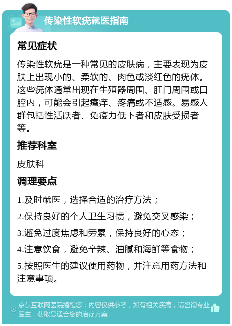 传染性软疣就医指南 常见症状 传染性软疣是一种常见的皮肤病，主要表现为皮肤上出现小的、柔软的、肉色或淡红色的疣体。这些疣体通常出现在生殖器周围、肛门周围或口腔内，可能会引起瘙痒、疼痛或不适感。易感人群包括性活跃者、免疫力低下者和皮肤受损者等。 推荐科室 皮肤科 调理要点 1.及时就医，选择合适的治疗方法； 2.保持良好的个人卫生习惯，避免交叉感染； 3.避免过度焦虑和劳累，保持良好的心态； 4.注意饮食，避免辛辣、油腻和海鲜等食物； 5.按照医生的建议使用药物，并注意用药方法和注意事项。