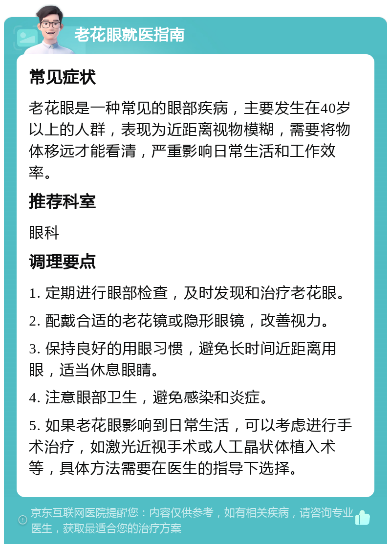 老花眼就医指南 常见症状 老花眼是一种常见的眼部疾病，主要发生在40岁以上的人群，表现为近距离视物模糊，需要将物体移远才能看清，严重影响日常生活和工作效率。 推荐科室 眼科 调理要点 1. 定期进行眼部检查，及时发现和治疗老花眼。 2. 配戴合适的老花镜或隐形眼镜，改善视力。 3. 保持良好的用眼习惯，避免长时间近距离用眼，适当休息眼睛。 4. 注意眼部卫生，避免感染和炎症。 5. 如果老花眼影响到日常生活，可以考虑进行手术治疗，如激光近视手术或人工晶状体植入术等，具体方法需要在医生的指导下选择。