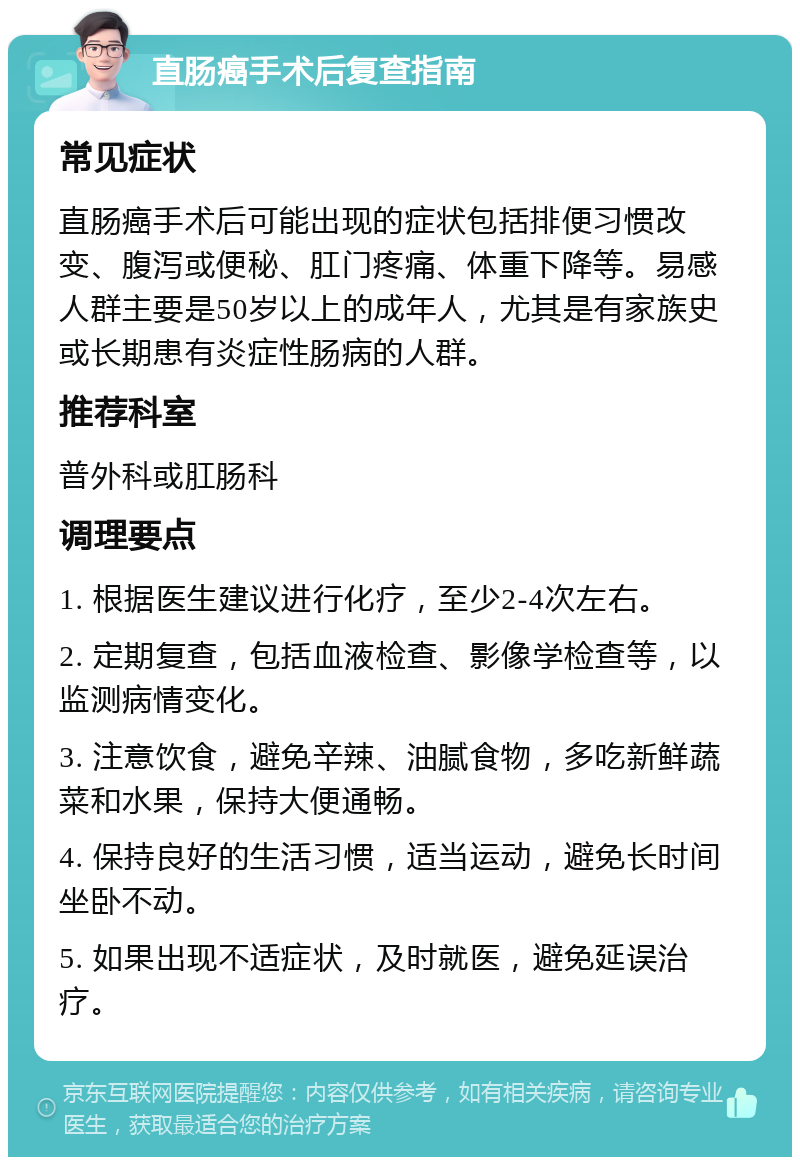 直肠癌手术后复查指南 常见症状 直肠癌手术后可能出现的症状包括排便习惯改变、腹泻或便秘、肛门疼痛、体重下降等。易感人群主要是50岁以上的成年人，尤其是有家族史或长期患有炎症性肠病的人群。 推荐科室 普外科或肛肠科 调理要点 1. 根据医生建议进行化疗，至少2-4次左右。 2. 定期复查，包括血液检查、影像学检查等，以监测病情变化。 3. 注意饮食，避免辛辣、油腻食物，多吃新鲜蔬菜和水果，保持大便通畅。 4. 保持良好的生活习惯，适当运动，避免长时间坐卧不动。 5. 如果出现不适症状，及时就医，避免延误治疗。