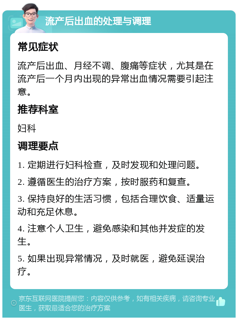 流产后出血的处理与调理 常见症状 流产后出血、月经不调、腹痛等症状，尤其是在流产后一个月内出现的异常出血情况需要引起注意。 推荐科室 妇科 调理要点 1. 定期进行妇科检查，及时发现和处理问题。 2. 遵循医生的治疗方案，按时服药和复查。 3. 保持良好的生活习惯，包括合理饮食、适量运动和充足休息。 4. 注意个人卫生，避免感染和其他并发症的发生。 5. 如果出现异常情况，及时就医，避免延误治疗。