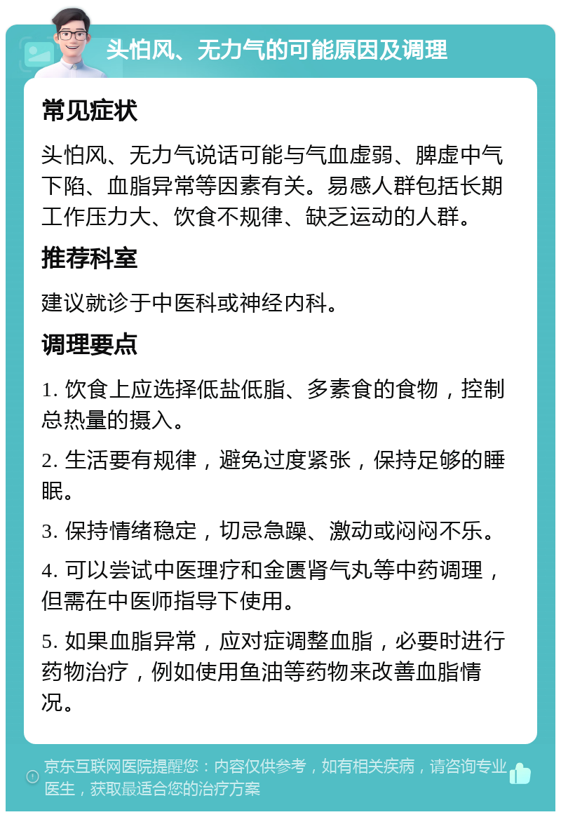 头怕风、无力气的可能原因及调理 常见症状 头怕风、无力气说话可能与气血虚弱、脾虚中气下陷、血脂异常等因素有关。易感人群包括长期工作压力大、饮食不规律、缺乏运动的人群。 推荐科室 建议就诊于中医科或神经内科。 调理要点 1. 饮食上应选择低盐低脂、多素食的食物，控制总热量的摄入。 2. 生活要有规律，避免过度紧张，保持足够的睡眠。 3. 保持情绪稳定，切忌急躁、激动或闷闷不乐。 4. 可以尝试中医理疗和金匮肾气丸等中药调理，但需在中医师指导下使用。 5. 如果血脂异常，应对症调整血脂，必要时进行药物治疗，例如使用鱼油等药物来改善血脂情况。