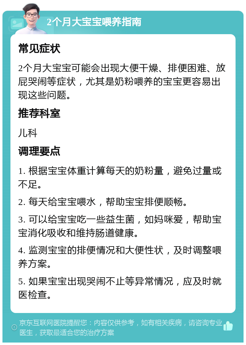 2个月大宝宝喂养指南 常见症状 2个月大宝宝可能会出现大便干燥、排便困难、放屁哭闹等症状，尤其是奶粉喂养的宝宝更容易出现这些问题。 推荐科室 儿科 调理要点 1. 根据宝宝体重计算每天的奶粉量，避免过量或不足。 2. 每天给宝宝喂水，帮助宝宝排便顺畅。 3. 可以给宝宝吃一些益生菌，如妈咪爱，帮助宝宝消化吸收和维持肠道健康。 4. 监测宝宝的排便情况和大便性状，及时调整喂养方案。 5. 如果宝宝出现哭闹不止等异常情况，应及时就医检查。