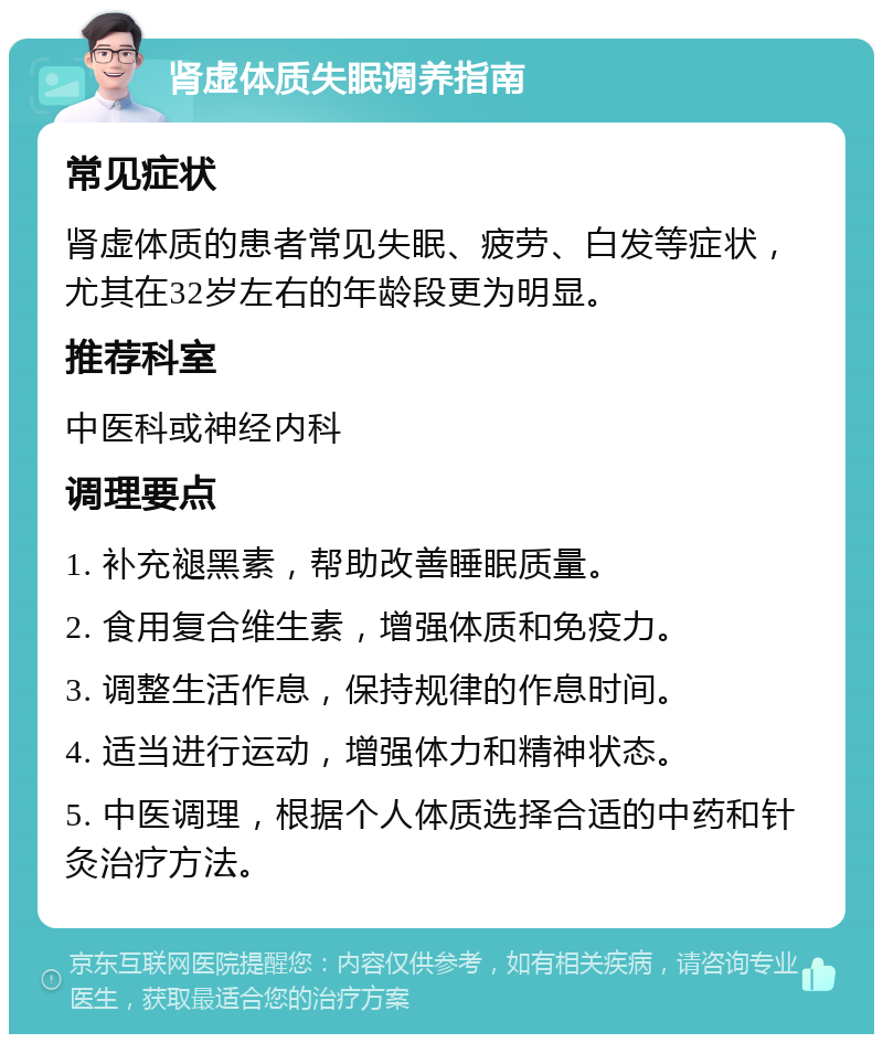 肾虚体质失眠调养指南 常见症状 肾虚体质的患者常见失眠、疲劳、白发等症状，尤其在32岁左右的年龄段更为明显。 推荐科室 中医科或神经内科 调理要点 1. 补充褪黑素，帮助改善睡眠质量。 2. 食用复合维生素，增强体质和免疫力。 3. 调整生活作息，保持规律的作息时间。 4. 适当进行运动，增强体力和精神状态。 5. 中医调理，根据个人体质选择合适的中药和针灸治疗方法。