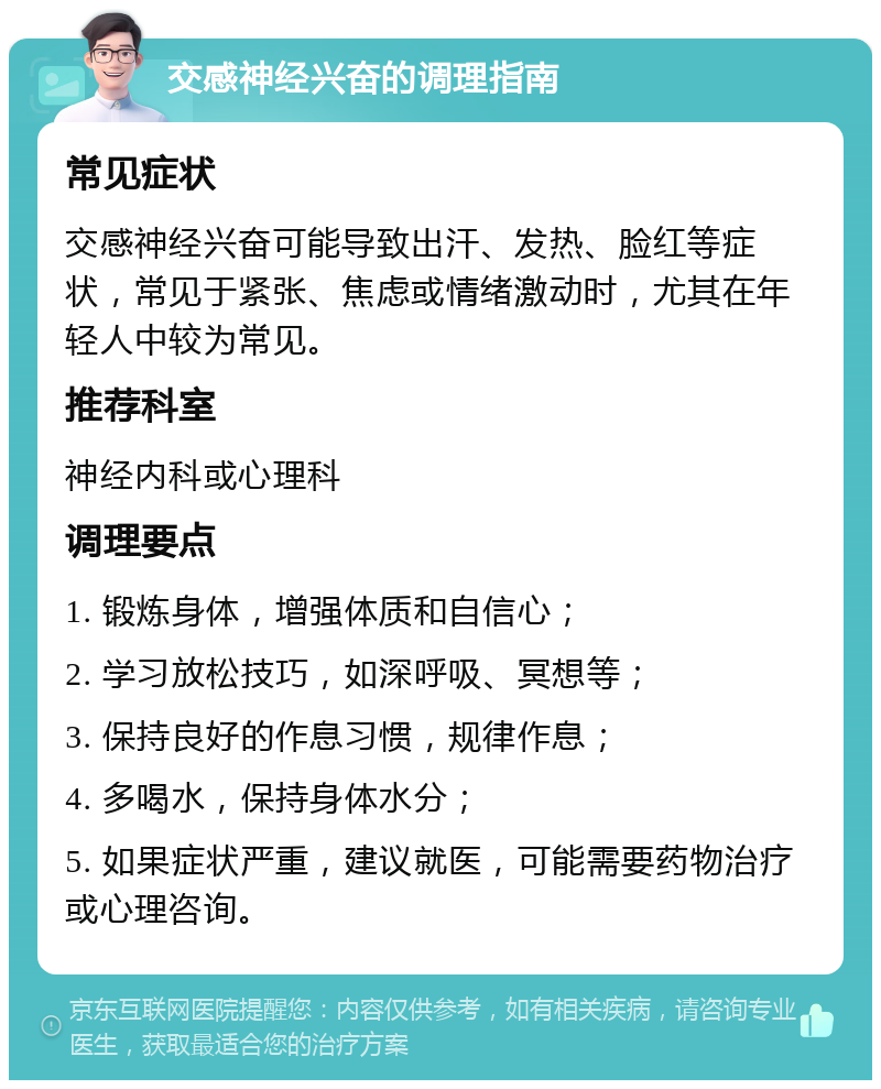 交感神经兴奋的调理指南 常见症状 交感神经兴奋可能导致出汗、发热、脸红等症状，常见于紧张、焦虑或情绪激动时，尤其在年轻人中较为常见。 推荐科室 神经内科或心理科 调理要点 1. 锻炼身体，增强体质和自信心； 2. 学习放松技巧，如深呼吸、冥想等； 3. 保持良好的作息习惯，规律作息； 4. 多喝水，保持身体水分； 5. 如果症状严重，建议就医，可能需要药物治疗或心理咨询。