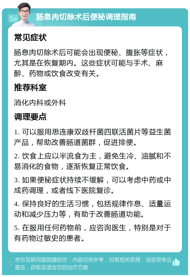 肠息肉切除术后便秘调理指南 常见症状 肠息肉切除术后可能会出现便秘、腹胀等症状，尤其是在恢复期内。这些症状可能与手术、麻醉、药物或饮食改变有关。 推荐科室 消化内科或外科 调理要点 1. 可以服用思连康双歧杆菌四联活菌片等益生菌产品，帮助改善肠道菌群，促进排便。 2. 饮食上应以半流食为主，避免生冷、油腻和不易消化的食物，逐渐恢复正常饮食。 3. 如果便秘症状持续不缓解，可以考虑中药或中成药调理，或者线下医院复诊。 4. 保持良好的生活习惯，包括规律作息、适量运动和减少压力等，有助于改善肠道功能。 5. 在服用任何药物前，应咨询医生，特别是对于有药物过敏史的患者。