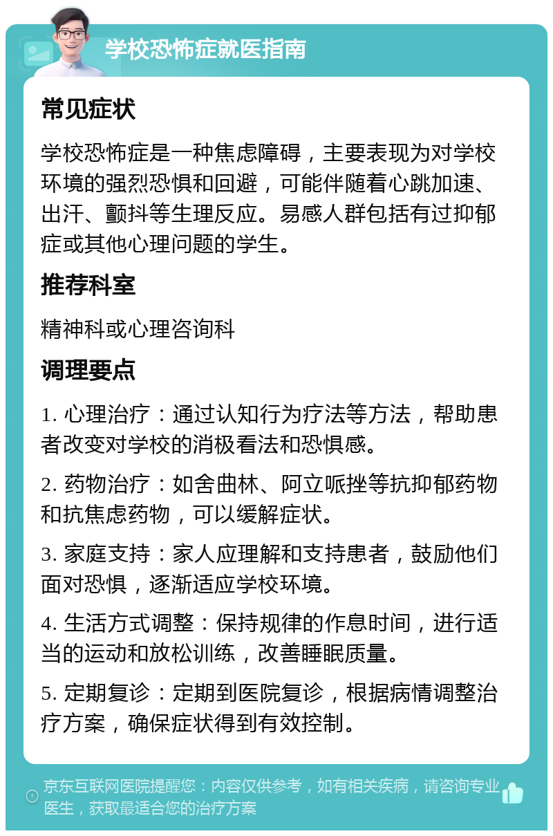 学校恐怖症就医指南 常见症状 学校恐怖症是一种焦虑障碍，主要表现为对学校环境的强烈恐惧和回避，可能伴随着心跳加速、出汗、颤抖等生理反应。易感人群包括有过抑郁症或其他心理问题的学生。 推荐科室 精神科或心理咨询科 调理要点 1. 心理治疗：通过认知行为疗法等方法，帮助患者改变对学校的消极看法和恐惧感。 2. 药物治疗：如舍曲林、阿立哌挫等抗抑郁药物和抗焦虑药物，可以缓解症状。 3. 家庭支持：家人应理解和支持患者，鼓励他们面对恐惧，逐渐适应学校环境。 4. 生活方式调整：保持规律的作息时间，进行适当的运动和放松训练，改善睡眠质量。 5. 定期复诊：定期到医院复诊，根据病情调整治疗方案，确保症状得到有效控制。