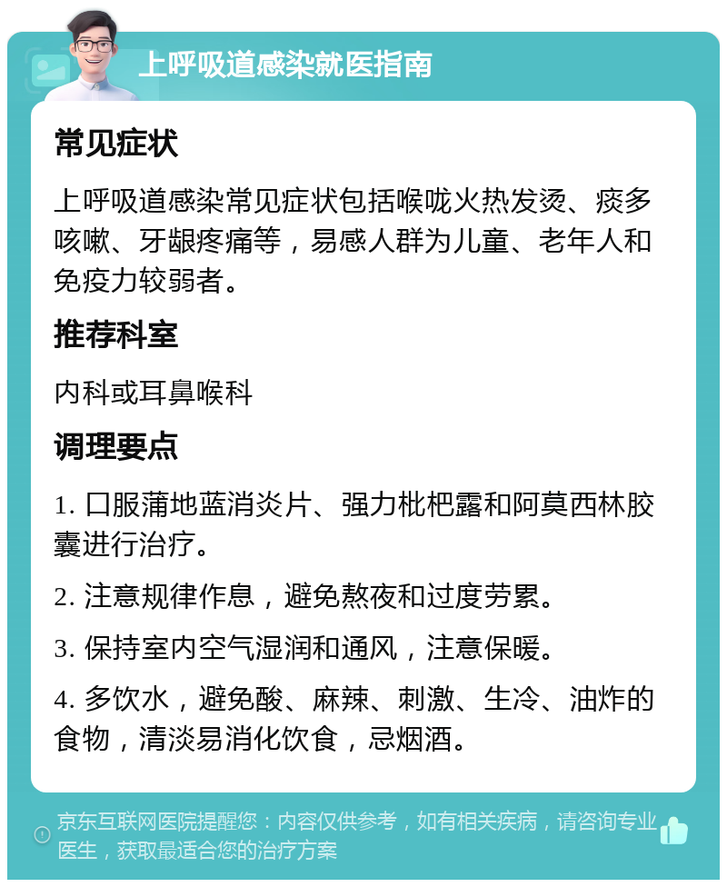 上呼吸道感染就医指南 常见症状 上呼吸道感染常见症状包括喉咙火热发烫、痰多咳嗽、牙龈疼痛等，易感人群为儿童、老年人和免疫力较弱者。 推荐科室 内科或耳鼻喉科 调理要点 1. 口服蒲地蓝消炎片、强力枇杷露和阿莫西林胶囊进行治疗。 2. 注意规律作息，避免熬夜和过度劳累。 3. 保持室内空气湿润和通风，注意保暖。 4. 多饮水，避免酸、麻辣、刺激、生冷、油炸的食物，清淡易消化饮食，忌烟酒。