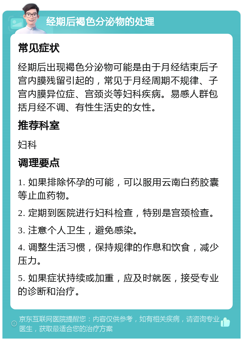 经期后褐色分泌物的处理 常见症状 经期后出现褐色分泌物可能是由于月经结束后子宫内膜残留引起的，常见于月经周期不规律、子宫内膜异位症、宫颈炎等妇科疾病。易感人群包括月经不调、有性生活史的女性。 推荐科室 妇科 调理要点 1. 如果排除怀孕的可能，可以服用云南白药胶囊等止血药物。 2. 定期到医院进行妇科检查，特别是宫颈检查。 3. 注意个人卫生，避免感染。 4. 调整生活习惯，保持规律的作息和饮食，减少压力。 5. 如果症状持续或加重，应及时就医，接受专业的诊断和治疗。