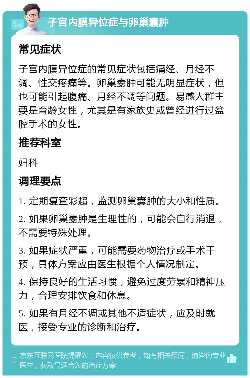 子宫内膜异位症与卵巢囊肿 常见症状 子宫内膜异位症的常见症状包括痛经、月经不调、性交疼痛等。卵巢囊肿可能无明显症状，但也可能引起腹痛、月经不调等问题。易感人群主要是育龄女性，尤其是有家族史或曾经进行过盆腔手术的女性。 推荐科室 妇科 调理要点 1. 定期复查彩超，监测卵巢囊肿的大小和性质。 2. 如果卵巢囊肿是生理性的，可能会自行消退，不需要特殊处理。 3. 如果症状严重，可能需要药物治疗或手术干预，具体方案应由医生根据个人情况制定。 4. 保持良好的生活习惯，避免过度劳累和精神压力，合理安排饮食和休息。 5. 如果有月经不调或其他不适症状，应及时就医，接受专业的诊断和治疗。