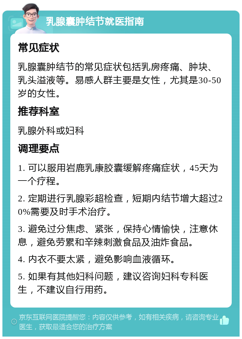 乳腺囊肿结节就医指南 常见症状 乳腺囊肿结节的常见症状包括乳房疼痛、肿块、乳头溢液等。易感人群主要是女性，尤其是30-50岁的女性。 推荐科室 乳腺外科或妇科 调理要点 1. 可以服用岩鹿乳康胶囊缓解疼痛症状，45天为一个疗程。 2. 定期进行乳腺彩超检查，短期内结节增大超过20%需要及时手术治疗。 3. 避免过分焦虑、紧张，保持心情愉快，注意休息，避免劳累和辛辣刺激食品及油炸食品。 4. 内衣不要太紧，避免影响血液循环。 5. 如果有其他妇科问题，建议咨询妇科专科医生，不建议自行用药。