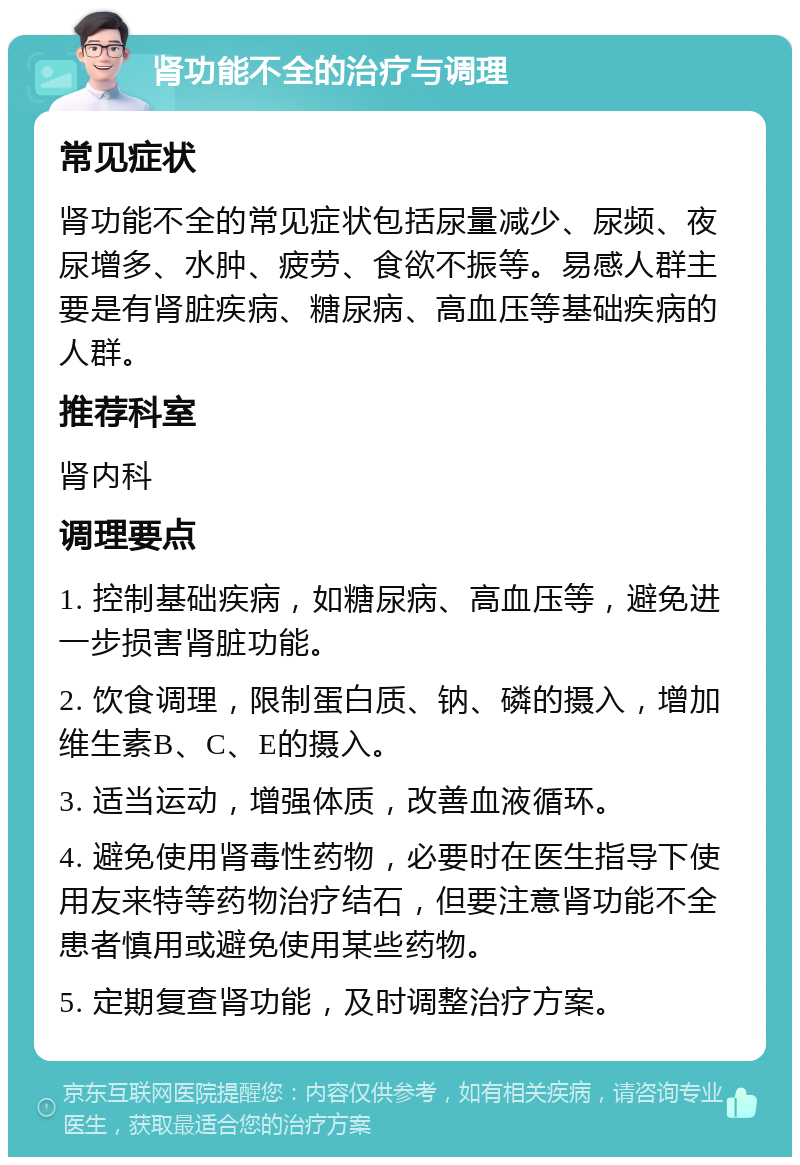 肾功能不全的治疗与调理 常见症状 肾功能不全的常见症状包括尿量减少、尿频、夜尿增多、水肿、疲劳、食欲不振等。易感人群主要是有肾脏疾病、糖尿病、高血压等基础疾病的人群。 推荐科室 肾内科 调理要点 1. 控制基础疾病，如糖尿病、高血压等，避免进一步损害肾脏功能。 2. 饮食调理，限制蛋白质、钠、磷的摄入，增加维生素B、C、E的摄入。 3. 适当运动，增强体质，改善血液循环。 4. 避免使用肾毒性药物，必要时在医生指导下使用友来特等药物治疗结石，但要注意肾功能不全患者慎用或避免使用某些药物。 5. 定期复查肾功能，及时调整治疗方案。