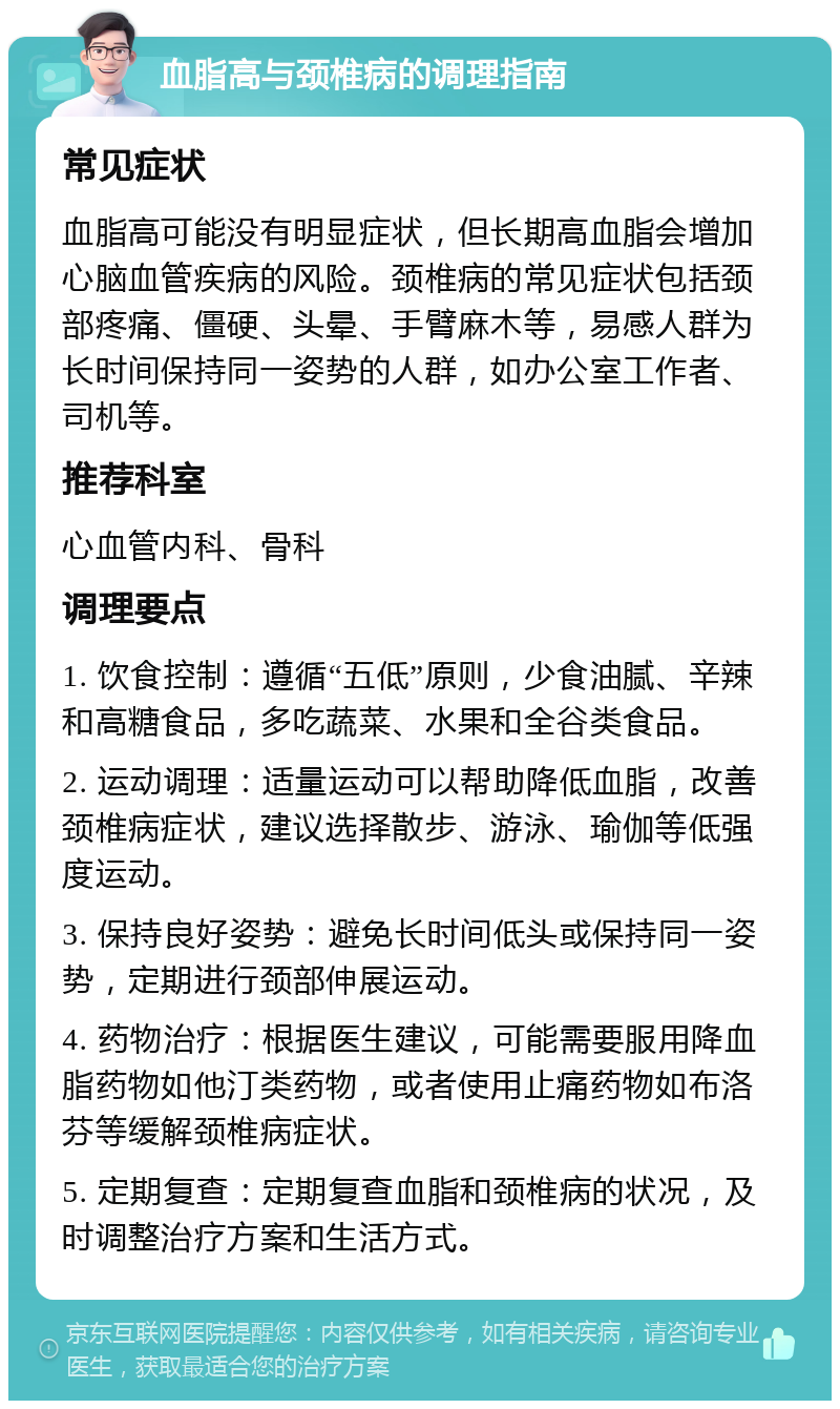 血脂高与颈椎病的调理指南 常见症状 血脂高可能没有明显症状，但长期高血脂会增加心脑血管疾病的风险。颈椎病的常见症状包括颈部疼痛、僵硬、头晕、手臂麻木等，易感人群为长时间保持同一姿势的人群，如办公室工作者、司机等。 推荐科室 心血管内科、骨科 调理要点 1. 饮食控制：遵循“五低”原则，少食油腻、辛辣和高糖食品，多吃蔬菜、水果和全谷类食品。 2. 运动调理：适量运动可以帮助降低血脂，改善颈椎病症状，建议选择散步、游泳、瑜伽等低强度运动。 3. 保持良好姿势：避免长时间低头或保持同一姿势，定期进行颈部伸展运动。 4. 药物治疗：根据医生建议，可能需要服用降血脂药物如他汀类药物，或者使用止痛药物如布洛芬等缓解颈椎病症状。 5. 定期复查：定期复查血脂和颈椎病的状况，及时调整治疗方案和生活方式。