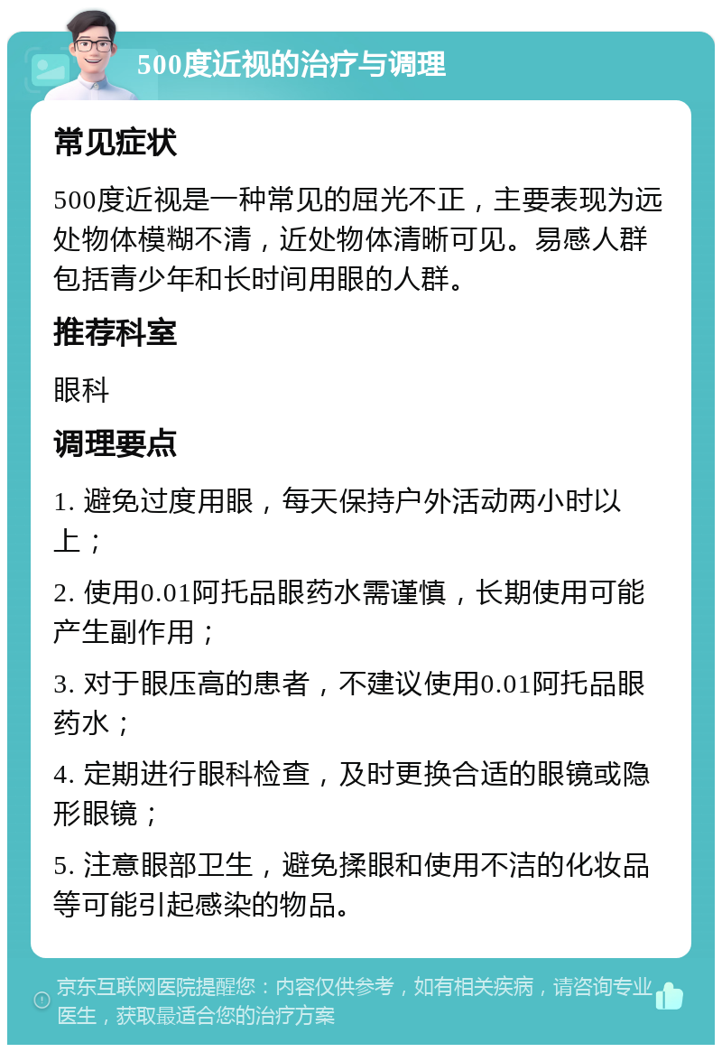 500度近视的治疗与调理 常见症状 500度近视是一种常见的屈光不正，主要表现为远处物体模糊不清，近处物体清晰可见。易感人群包括青少年和长时间用眼的人群。 推荐科室 眼科 调理要点 1. 避免过度用眼，每天保持户外活动两小时以上； 2. 使用0.01阿托品眼药水需谨慎，长期使用可能产生副作用； 3. 对于眼压高的患者，不建议使用0.01阿托品眼药水； 4. 定期进行眼科检查，及时更换合适的眼镜或隐形眼镜； 5. 注意眼部卫生，避免揉眼和使用不洁的化妆品等可能引起感染的物品。