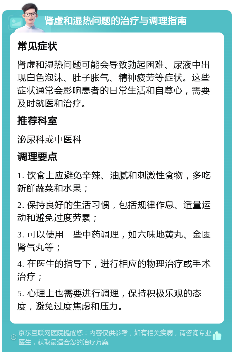 肾虚和湿热问题的治疗与调理指南 常见症状 肾虚和湿热问题可能会导致勃起困难、尿液中出现白色泡沫、肚子胀气、精神疲劳等症状。这些症状通常会影响患者的日常生活和自尊心，需要及时就医和治疗。 推荐科室 泌尿科或中医科 调理要点 1. 饮食上应避免辛辣、油腻和刺激性食物，多吃新鲜蔬菜和水果； 2. 保持良好的生活习惯，包括规律作息、适量运动和避免过度劳累； 3. 可以使用一些中药调理，如六味地黄丸、金匮肾气丸等； 4. 在医生的指导下，进行相应的物理治疗或手术治疗； 5. 心理上也需要进行调理，保持积极乐观的态度，避免过度焦虑和压力。