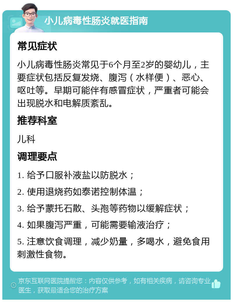 小儿病毒性肠炎就医指南 常见症状 小儿病毒性肠炎常见于6个月至2岁的婴幼儿，主要症状包括反复发烧、腹泻（水样便）、恶心、呕吐等。早期可能伴有感冒症状，严重者可能会出现脱水和电解质紊乱。 推荐科室 儿科 调理要点 1. 给予口服补液盐以防脱水； 2. 使用退烧药如泰诺控制体温； 3. 给予蒙托石散、头孢等药物以缓解症状； 4. 如果腹泻严重，可能需要输液治疗； 5. 注意饮食调理，减少奶量，多喝水，避免食用刺激性食物。