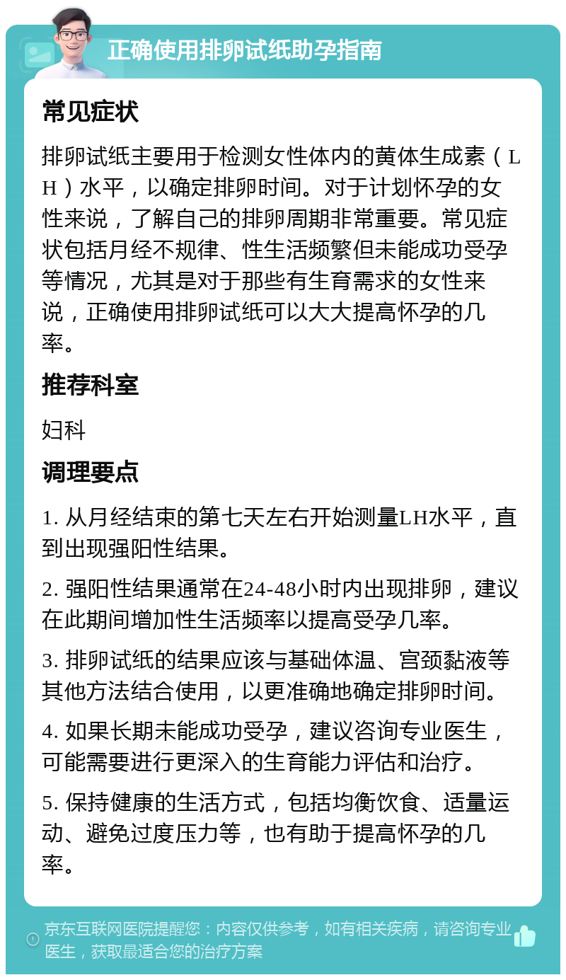 正确使用排卵试纸助孕指南 常见症状 排卵试纸主要用于检测女性体内的黄体生成素（LH）水平，以确定排卵时间。对于计划怀孕的女性来说，了解自己的排卵周期非常重要。常见症状包括月经不规律、性生活频繁但未能成功受孕等情况，尤其是对于那些有生育需求的女性来说，正确使用排卵试纸可以大大提高怀孕的几率。 推荐科室 妇科 调理要点 1. 从月经结束的第七天左右开始测量LH水平，直到出现强阳性结果。 2. 强阳性结果通常在24-48小时内出现排卵，建议在此期间增加性生活频率以提高受孕几率。 3. 排卵试纸的结果应该与基础体温、宫颈黏液等其他方法结合使用，以更准确地确定排卵时间。 4. 如果长期未能成功受孕，建议咨询专业医生，可能需要进行更深入的生育能力评估和治疗。 5. 保持健康的生活方式，包括均衡饮食、适量运动、避免过度压力等，也有助于提高怀孕的几率。