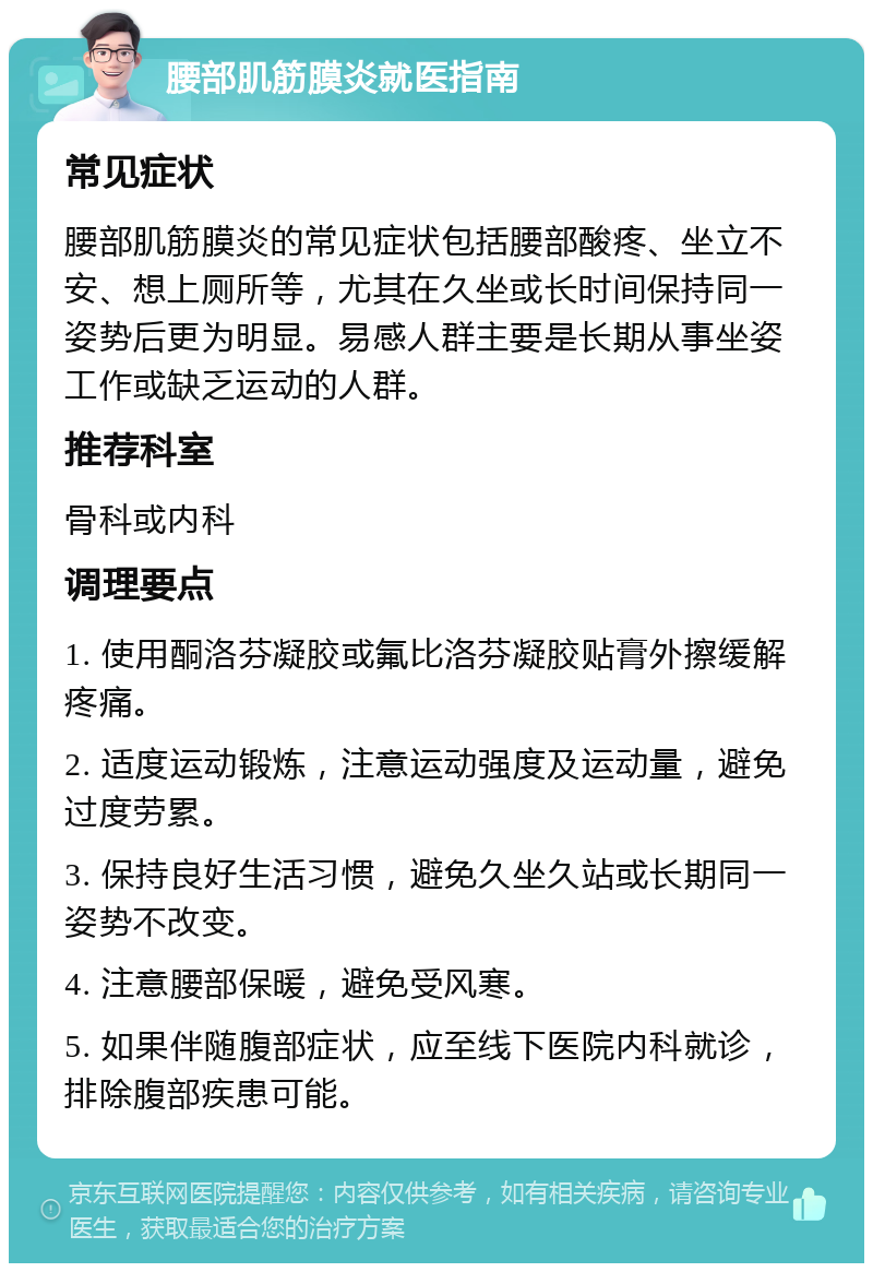 腰部肌筋膜炎就医指南 常见症状 腰部肌筋膜炎的常见症状包括腰部酸疼、坐立不安、想上厕所等，尤其在久坐或长时间保持同一姿势后更为明显。易感人群主要是长期从事坐姿工作或缺乏运动的人群。 推荐科室 骨科或内科 调理要点 1. 使用酮洛芬凝胶或氟比洛芬凝胶贴膏外擦缓解疼痛。 2. 适度运动锻炼，注意运动强度及运动量，避免过度劳累。 3. 保持良好生活习惯，避免久坐久站或长期同一姿势不改变。 4. 注意腰部保暖，避免受风寒。 5. 如果伴随腹部症状，应至线下医院内科就诊，排除腹部疾患可能。