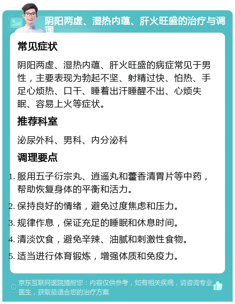 阴阳两虚、湿热内蕴、肝火旺盛的治疗与调理 常见症状 阴阳两虚、湿热内蕴、肝火旺盛的病症常见于男性，主要表现为勃起不坚、射精过快、怕热、手足心烦热、口干、睡着出汗睡醒不出、心烦失眠、容易上火等症状。 推荐科室 泌尿外科、男科、内分泌科 调理要点 服用五子衍宗丸、逍遥丸和藿香清胃片等中药，帮助恢复身体的平衡和活力。 保持良好的情绪，避免过度焦虑和压力。 规律作息，保证充足的睡眠和休息时间。 清淡饮食，避免辛辣、油腻和刺激性食物。 适当进行体育锻炼，增强体质和免疫力。