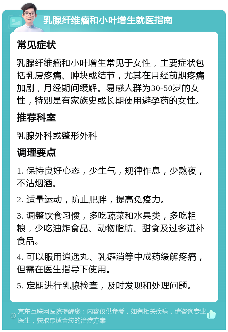 乳腺纤维瘤和小叶增生就医指南 常见症状 乳腺纤维瘤和小叶增生常见于女性，主要症状包括乳房疼痛、肿块或结节，尤其在月经前期疼痛加剧，月经期间缓解。易感人群为30-50岁的女性，特别是有家族史或长期使用避孕药的女性。 推荐科室 乳腺外科或整形外科 调理要点 1. 保持良好心态，少生气，规律作息，少熬夜，不沾烟酒。 2. 适量运动，防止肥胖，提高免疫力。 3. 调整饮食习惯，多吃蔬菜和水果类，多吃粗粮，少吃油炸食品、动物脂肪、甜食及过多进补食品。 4. 可以服用逍遥丸、乳癖消等中成药缓解疼痛，但需在医生指导下使用。 5. 定期进行乳腺检查，及时发现和处理问题。