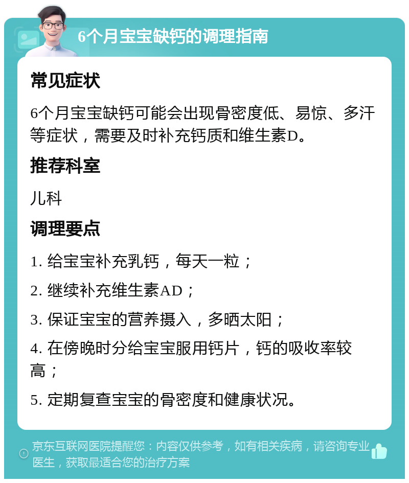 6个月宝宝缺钙的调理指南 常见症状 6个月宝宝缺钙可能会出现骨密度低、易惊、多汗等症状，需要及时补充钙质和维生素D。 推荐科室 儿科 调理要点 1. 给宝宝补充乳钙，每天一粒； 2. 继续补充维生素AD； 3. 保证宝宝的营养摄入，多晒太阳； 4. 在傍晚时分给宝宝服用钙片，钙的吸收率较高； 5. 定期复查宝宝的骨密度和健康状况。