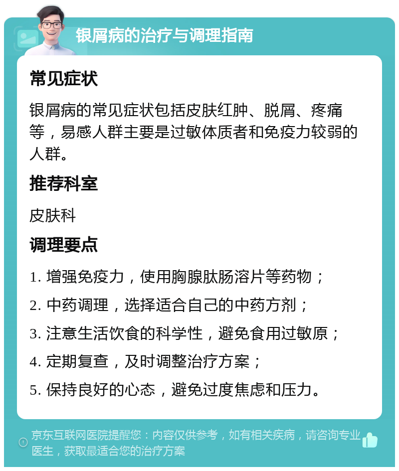 银屑病的治疗与调理指南 常见症状 银屑病的常见症状包括皮肤红肿、脱屑、疼痛等，易感人群主要是过敏体质者和免疫力较弱的人群。 推荐科室 皮肤科 调理要点 1. 增强免疫力，使用胸腺肽肠溶片等药物； 2. 中药调理，选择适合自己的中药方剂； 3. 注意生活饮食的科学性，避免食用过敏原； 4. 定期复查，及时调整治疗方案； 5. 保持良好的心态，避免过度焦虑和压力。