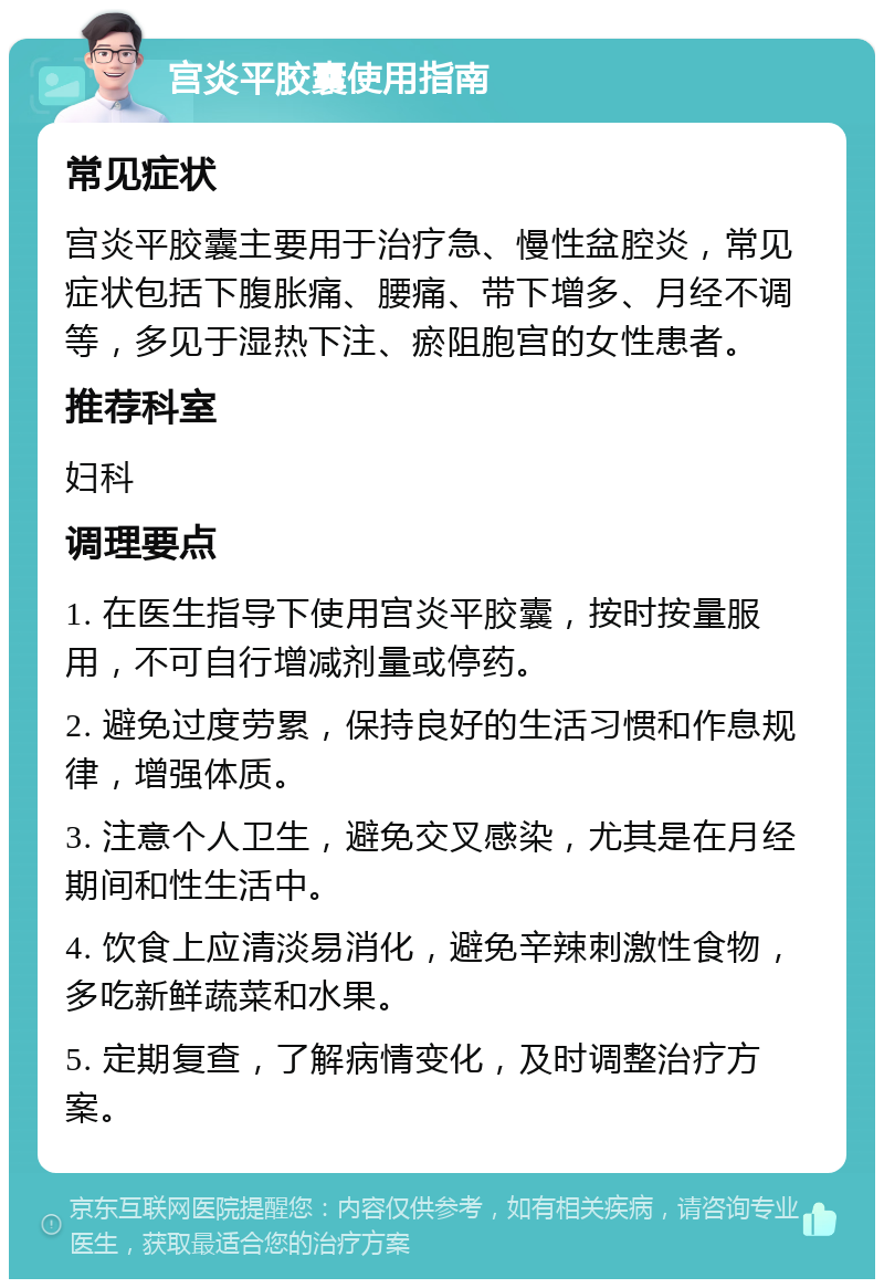 宫炎平胶囊使用指南 常见症状 宫炎平胶囊主要用于治疗急、慢性盆腔炎，常见症状包括下腹胀痛、腰痛、带下增多、月经不调等，多见于湿热下注、瘀阻胞宫的女性患者。 推荐科室 妇科 调理要点 1. 在医生指导下使用宫炎平胶囊，按时按量服用，不可自行增减剂量或停药。 2. 避免过度劳累，保持良好的生活习惯和作息规律，增强体质。 3. 注意个人卫生，避免交叉感染，尤其是在月经期间和性生活中。 4. 饮食上应清淡易消化，避免辛辣刺激性食物，多吃新鲜蔬菜和水果。 5. 定期复查，了解病情变化，及时调整治疗方案。