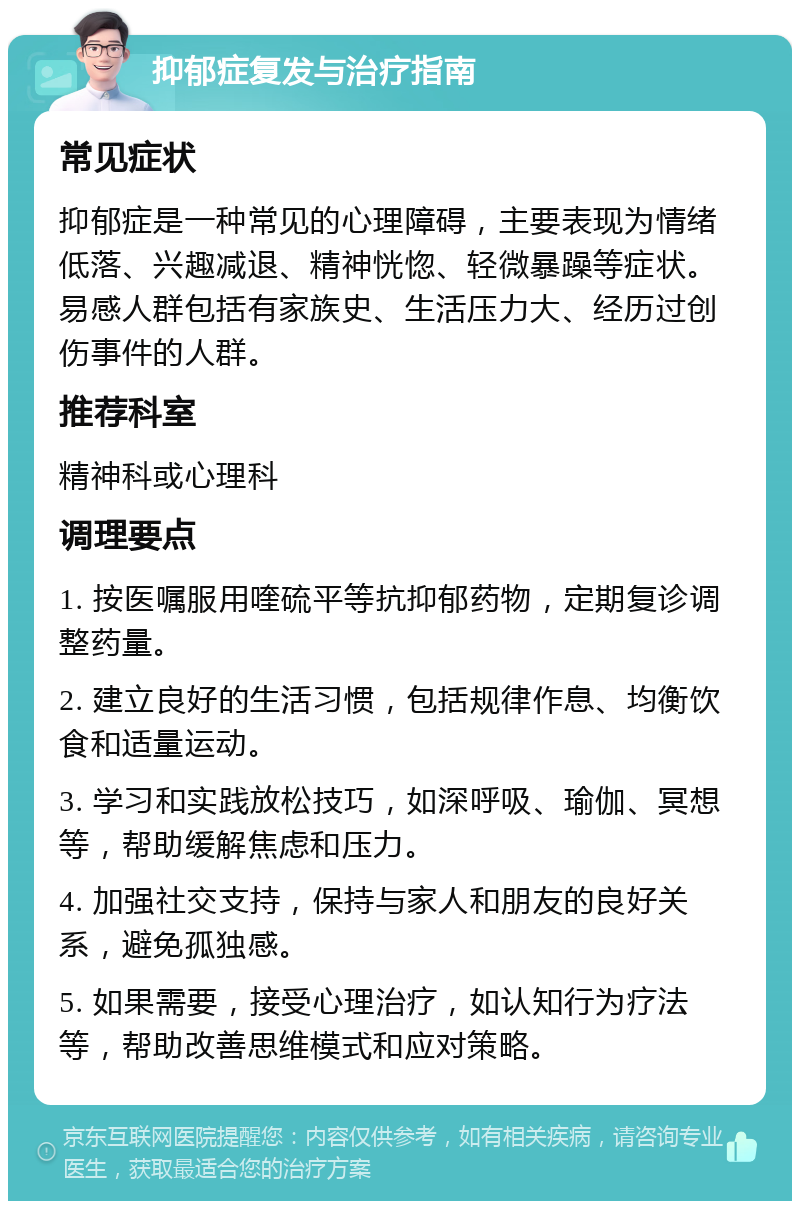 抑郁症复发与治疗指南 常见症状 抑郁症是一种常见的心理障碍，主要表现为情绪低落、兴趣减退、精神恍惚、轻微暴躁等症状。易感人群包括有家族史、生活压力大、经历过创伤事件的人群。 推荐科室 精神科或心理科 调理要点 1. 按医嘱服用喹硫平等抗抑郁药物，定期复诊调整药量。 2. 建立良好的生活习惯，包括规律作息、均衡饮食和适量运动。 3. 学习和实践放松技巧，如深呼吸、瑜伽、冥想等，帮助缓解焦虑和压力。 4. 加强社交支持，保持与家人和朋友的良好关系，避免孤独感。 5. 如果需要，接受心理治疗，如认知行为疗法等，帮助改善思维模式和应对策略。