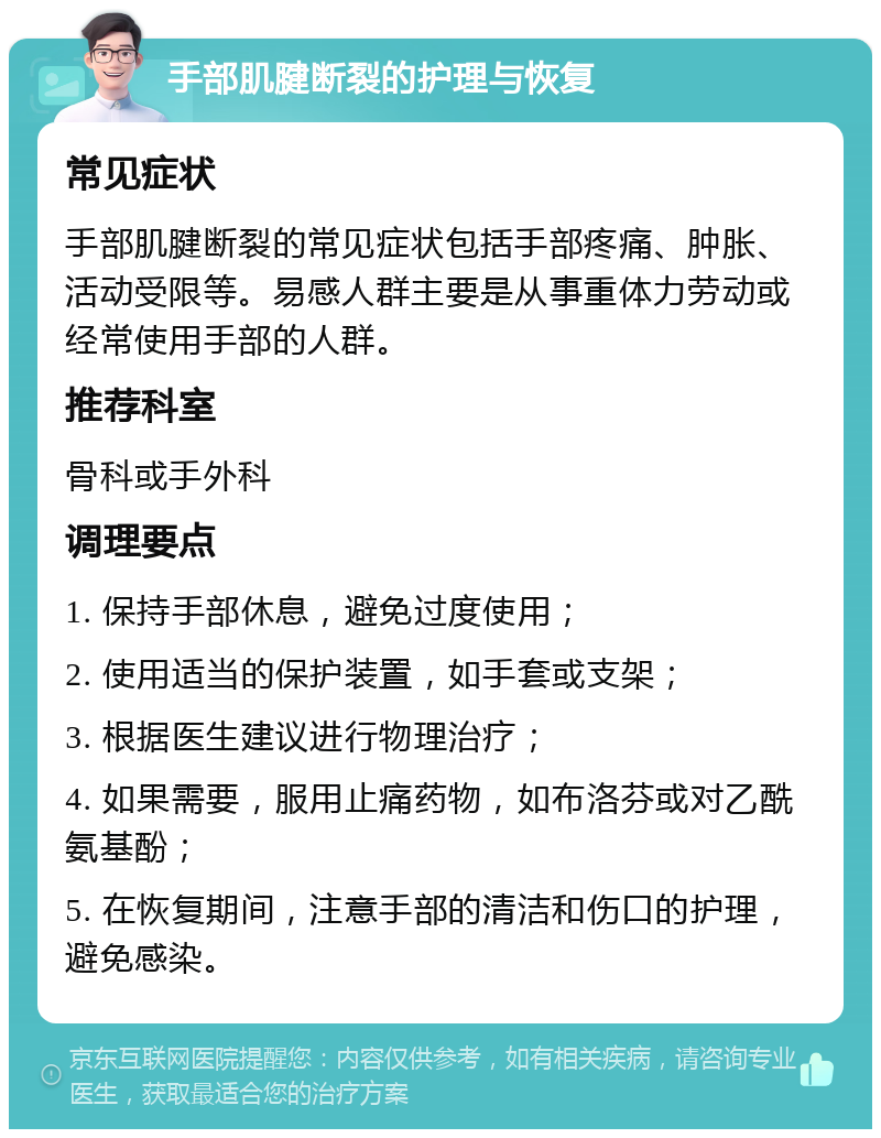 手部肌腱断裂的护理与恢复 常见症状 手部肌腱断裂的常见症状包括手部疼痛、肿胀、活动受限等。易感人群主要是从事重体力劳动或经常使用手部的人群。 推荐科室 骨科或手外科 调理要点 1. 保持手部休息，避免过度使用； 2. 使用适当的保护装置，如手套或支架； 3. 根据医生建议进行物理治疗； 4. 如果需要，服用止痛药物，如布洛芬或对乙酰氨基酚； 5. 在恢复期间，注意手部的清洁和伤口的护理，避免感染。