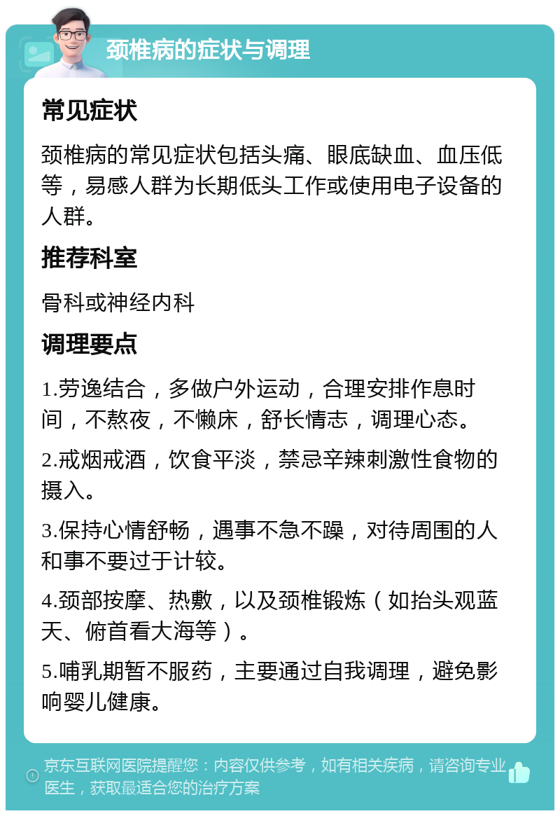 颈椎病的症状与调理 常见症状 颈椎病的常见症状包括头痛、眼底缺血、血压低等，易感人群为长期低头工作或使用电子设备的人群。 推荐科室 骨科或神经内科 调理要点 1.劳逸结合，多做户外运动，合理安排作息时间，不熬夜，不懒床，舒长情志，调理心态。 2.戒烟戒酒，饮食平淡，禁忌辛辣刺激性食物的摄入。 3.保持心情舒畅，遇事不急不躁，对待周围的人和事不要过于计较。 4.颈部按摩、热敷，以及颈椎锻炼（如抬头观蓝天、俯首看大海等）。 5.哺乳期暂不服药，主要通过自我调理，避免影响婴儿健康。