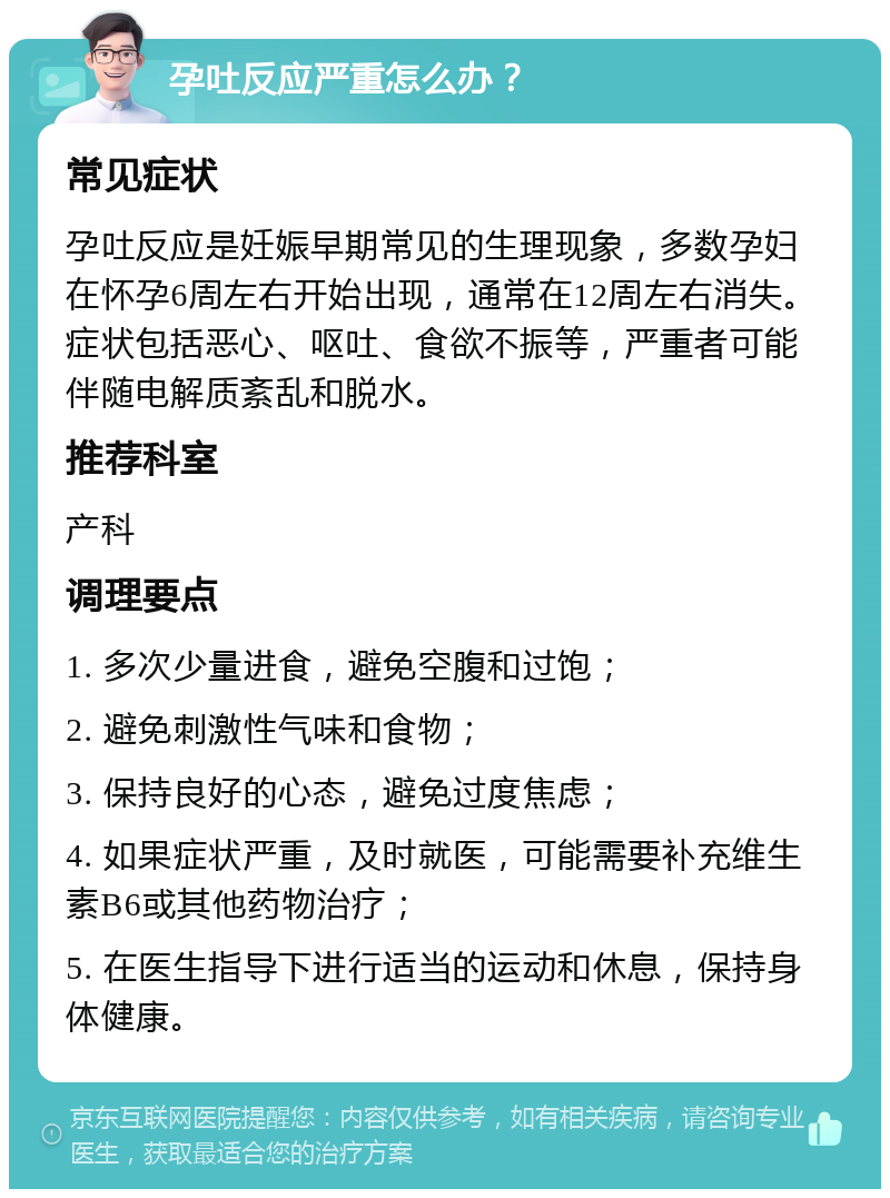 孕吐反应严重怎么办？ 常见症状 孕吐反应是妊娠早期常见的生理现象，多数孕妇在怀孕6周左右开始出现，通常在12周左右消失。症状包括恶心、呕吐、食欲不振等，严重者可能伴随电解质紊乱和脱水。 推荐科室 产科 调理要点 1. 多次少量进食，避免空腹和过饱； 2. 避免刺激性气味和食物； 3. 保持良好的心态，避免过度焦虑； 4. 如果症状严重，及时就医，可能需要补充维生素B6或其他药物治疗； 5. 在医生指导下进行适当的运动和休息，保持身体健康。