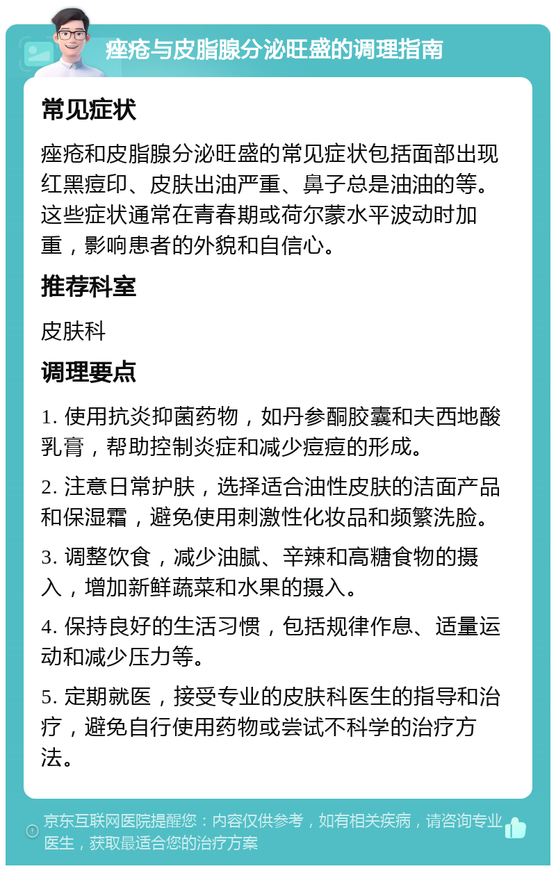 痤疮与皮脂腺分泌旺盛的调理指南 常见症状 痤疮和皮脂腺分泌旺盛的常见症状包括面部出现红黑痘印、皮肤出油严重、鼻子总是油油的等。这些症状通常在青春期或荷尔蒙水平波动时加重，影响患者的外貌和自信心。 推荐科室 皮肤科 调理要点 1. 使用抗炎抑菌药物，如丹参酮胶囊和夫西地酸乳膏，帮助控制炎症和减少痘痘的形成。 2. 注意日常护肤，选择适合油性皮肤的洁面产品和保湿霜，避免使用刺激性化妆品和频繁洗脸。 3. 调整饮食，减少油腻、辛辣和高糖食物的摄入，增加新鲜蔬菜和水果的摄入。 4. 保持良好的生活习惯，包括规律作息、适量运动和减少压力等。 5. 定期就医，接受专业的皮肤科医生的指导和治疗，避免自行使用药物或尝试不科学的治疗方法。