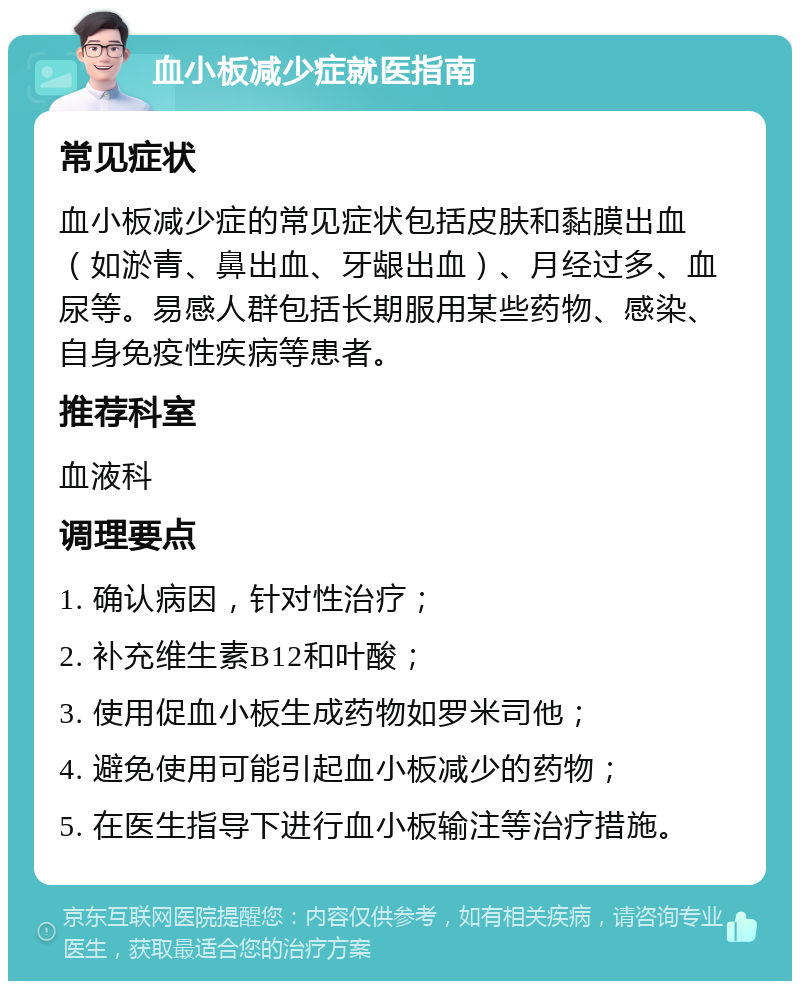 血小板减少症就医指南 常见症状 血小板减少症的常见症状包括皮肤和黏膜出血（如淤青、鼻出血、牙龈出血）、月经过多、血尿等。易感人群包括长期服用某些药物、感染、自身免疫性疾病等患者。 推荐科室 血液科 调理要点 1. 确认病因，针对性治疗； 2. 补充维生素B12和叶酸； 3. 使用促血小板生成药物如罗米司他； 4. 避免使用可能引起血小板减少的药物； 5. 在医生指导下进行血小板输注等治疗措施。